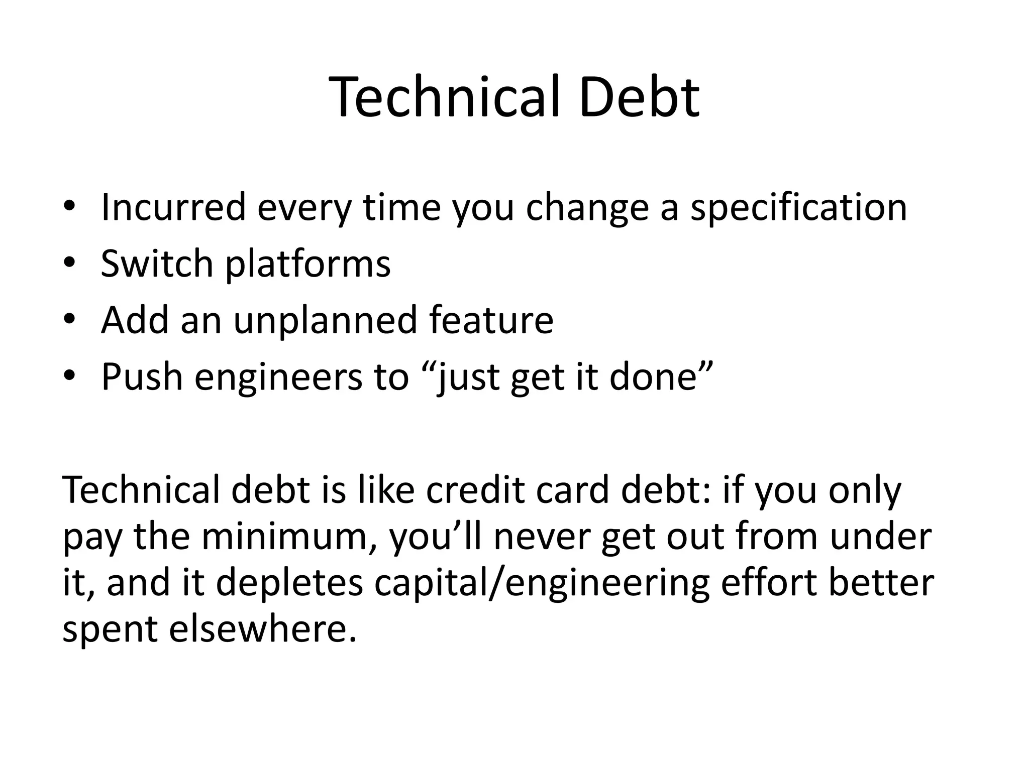 Technical Debt
•   Incurred every time you change a specification
•   Switch platforms
•   Add an unplanned feature
•   Push engineers to “just get it done”

Technical debt is like credit card debt: if you only
pay the minimum, you’ll never get out from under
it, and it depletes capital/engineering effort better
spent elsewhere.
 