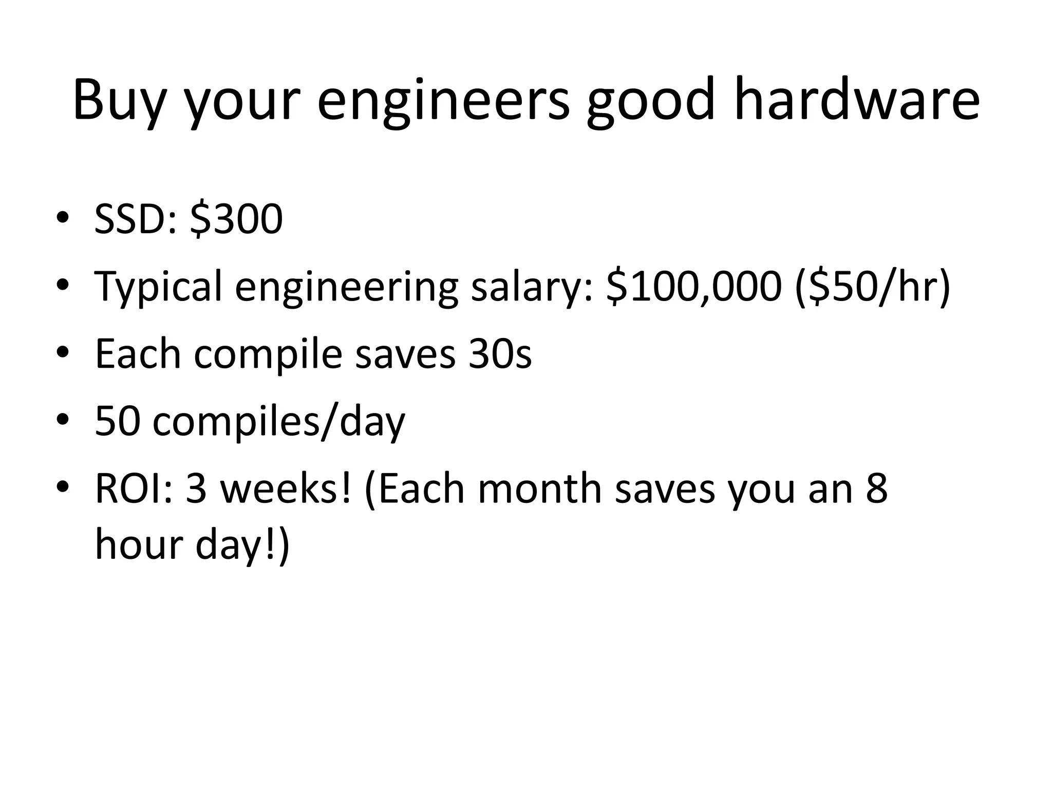 Buy your engineers good hardware
•   SSD: $300
•   Typical engineering salary: $100,000 ($50/hr)
•   Each compile saves 30s
•   50 compiles/day
•   ROI: 3 weeks! (Each month saves you an 8
    hour day!)
 