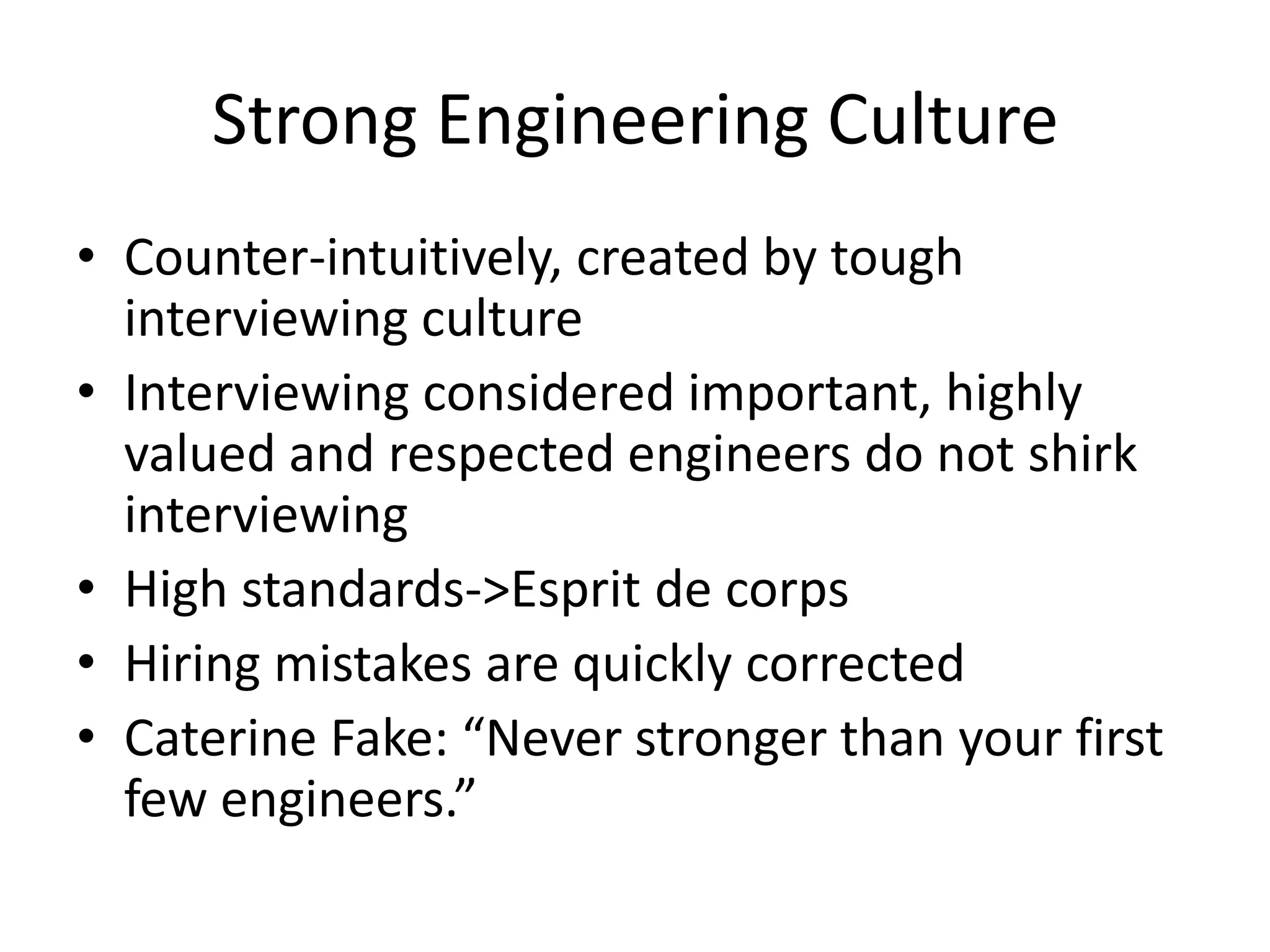 Strong Engineering Culture
• Counter-intuitively, created by tough
  interviewing culture
• Interviewing considered important, highly
  valued and respected engineers do not shirk
  interviewing
• High standards->Esprit de corps
• Hiring mistakes are quickly corrected
• Caterine Fake: “Never stronger than your first
  few engineers.”
 