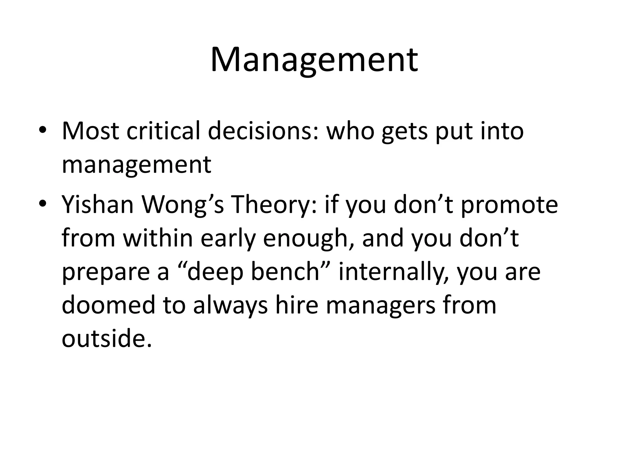 Management
• Most critical decisions: who gets put into
  management
• Yishan Wong’s Theory: if you don’t promote
  from within early enough, and you don’t
  prepare a “deep bench” internally, you are
  doomed to always hire managers from
  outside.
 