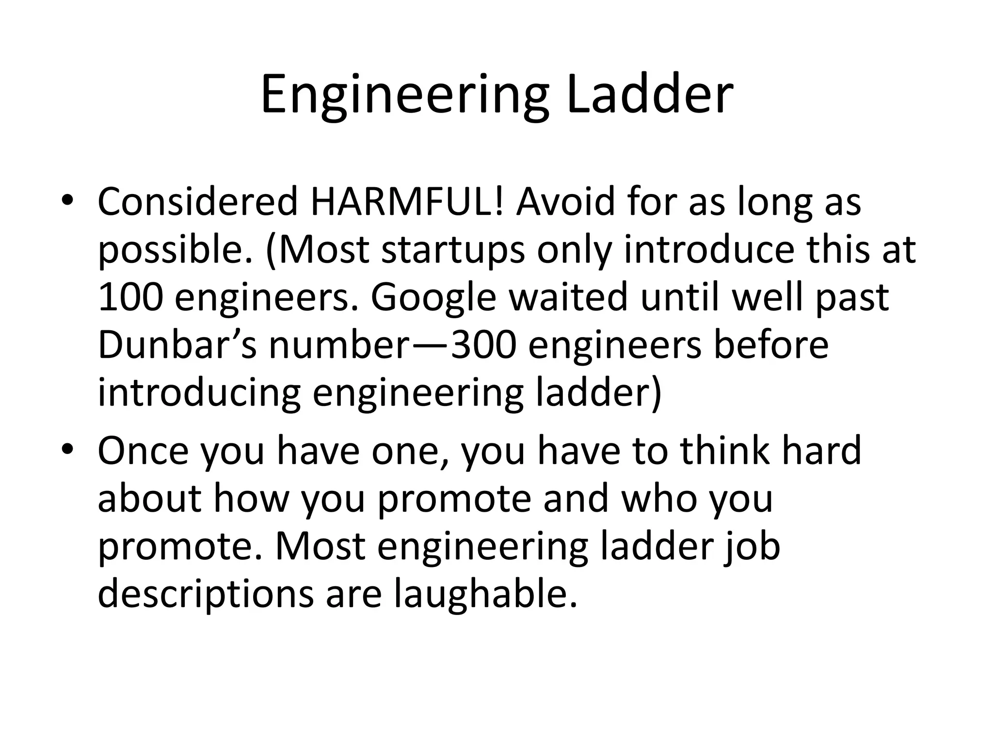 Engineering Ladder
• Considered HARMFUL! Avoid for as long as
  possible. (Most startups only introduce this at
  100 engineers. Google waited until well past
  Dunbar’s number—300 engineers before
  introducing engineering ladder)
• Once you have one, you have to think hard
  about how you promote and who you
  promote. Most engineering ladder job
  descriptions are laughable.
 