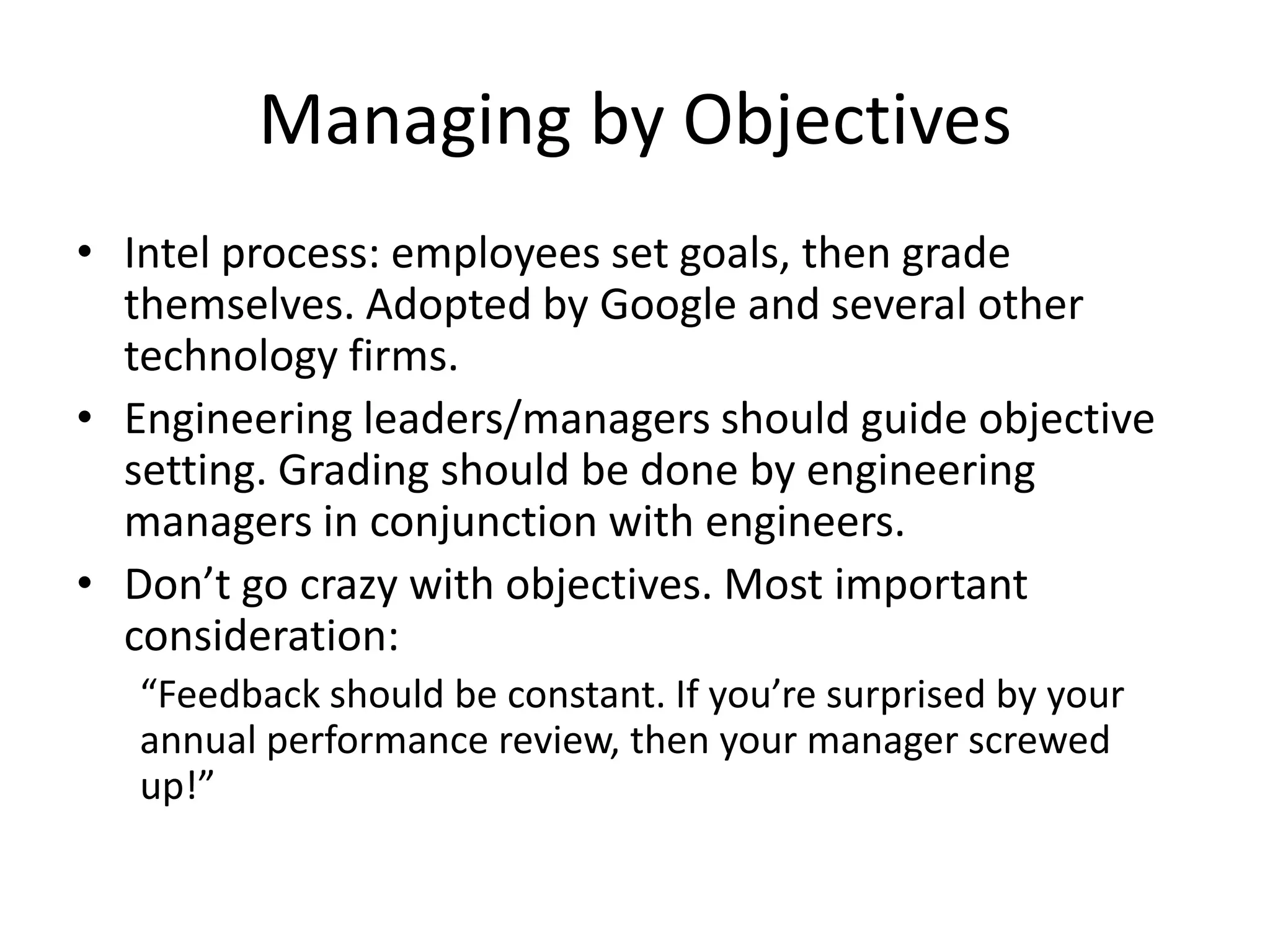 Managing by Objectives
• Intel process: employees set goals, then grade
  themselves. Adopted by Google and several other
  technology firms.
• Engineering leaders/managers should guide objective
  setting. Grading should be done by engineering
  managers in conjunction with engineers.
• Don’t go crazy with objectives. Most important
  consideration:
   “Feedback should be constant. If you’re surprised by your
   annual performance review, then your manager screwed
   up!”
 
