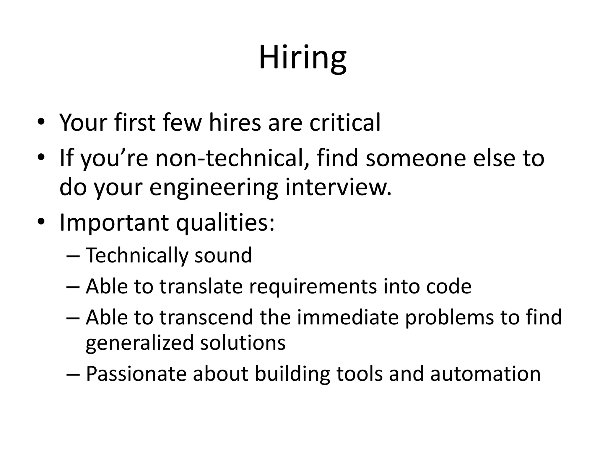Hiring
• Your first few hires are critical
• If you’re non-technical, find someone else to
  do your engineering interview.
• Important qualities:
  – Technically sound
  – Able to translate requirements into code
  – Able to transcend the immediate problems to find
    generalized solutions
  – Passionate about building tools and automation
 