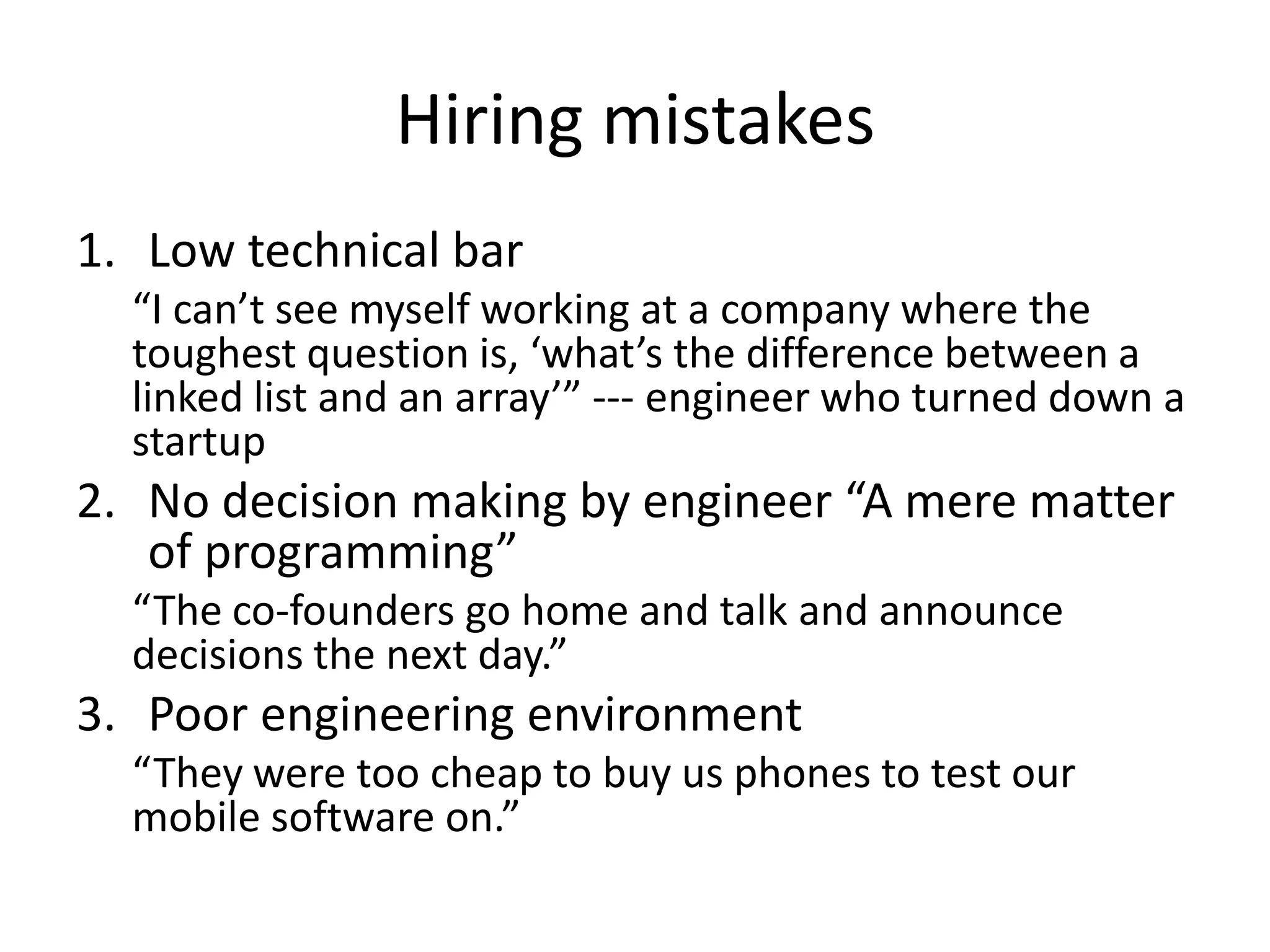 Hiring mistakes
1. Low technical bar
  “I can’t see myself working at a company where the
  toughest question is, ‘what’s the difference between a
  linked list and an array’” --- engineer who turned down a
  startup
2. No decision making by engineer “A mere matter
   of programming”
  “The co-founders go home and talk and announce
  decisions the next day.”
3. Poor engineering environment
  “They were too cheap to buy us phones to test our
  mobile software on.”
 