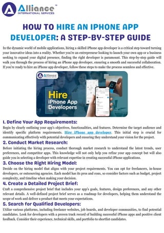 HOW TO HIRE AN IPHONE APP
DEVELOPER: A STEP-BY-STEP GUIDE
1. Define Your App Requirements:
In the dynamic world of mobile applications, hiring a skilled iPhone app developer is a critical step toward turning
your innovative ideas into a reality. Whether you're an entrepreneur looking to launch your own app or a business
seeking to expand your digital presence, finding the right developer is paramount. This step-by-step guide will
walk you through the process of hiring an iPhone app developer, ensuring a smooth and successful collaboration.
If you're ready to hire an iPhone app developer, follow these steps to make the process seamless and effective.
Begin by clearly outlining your app's objectives, functionalities, and features. Determine the target audience and
identify specific platform requirements. Hire iPhone app developer. This initial step is crucial for
communicating effectively with potential developers and ensuring they understand your vision for the project.
2. Conduct Market Research:
Before initiating the hiring process, conduct thorough market research to understand the latest trends, user
preferences, and competitor apps. This knowledge will not only help you refine your app concept but will also
guide you in selecting a developer with relevant expertise in creating successful iPhone applications.
3. Choose the Right Hiring Model:
Decide on the hiring model that aligns with your project requirements. You can opt for freelancers, in-house
developers, or outsourcing agencies. Each model has its pros and cons, so consider factors such as budget, project
complexity, and timeline when making your decision.
4. Create a Detailed Project Brief:
Craft a comprehensive project brief that includes your app's goals, features, design preferences, and any other
relevant details. A well-defined project brief serves as a roadmap for developers, helping them understand the
scope of work and deliver a product that meets your expectations.
5. Search for Qualified Developers:
Utilize various platforms, including freelance websites, job boards, and developer communities, to find potential
candidates. Look for developers with a proven track record of building successful iPhone apps and positive client
feedback. Consider their experience, technical skills, and portfolio to shortlist candidates.
 