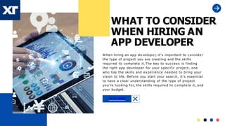 WHAT TO CONSIDER
WHEN HIRING AN
APP DEVELOPER
W hen hiring an app developer, it’s important to c onsider
the type of project you are creating and the skills
required to complete it.The key to success is finding
the right app developer for your specific project, one
who has the skills and experience needed to bring your
vision to life. Before you start your search, it’s essential
to have a clear understanding of the type of project
you’re looking for, the skills required to c omplete it, and
your budget.
CLIK HERE
 
