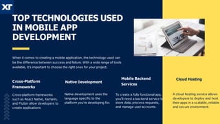 TOP TECHNOLOGIES USED
IN MOBILE APP
DEVELOPMENT
When it comes to creating a mobile application, the technology used can
be the difference between success and failure. With a wide range of tools
available, it’s important to choose the right ones for your project.
Native Development
Cross-Platform
Frameworks
Cross-platform frameworks
such as React Native, Xamarin,
and Flutter allow developers to
create applications
Native development uses the
language specific to the
platform you’re developing for
.
Mobile Backend
Services
Cloud Hosting
To create a fully functional app,
you’ll need a backend service to
store data, process requests,
and manage user accounts.
A cloud hosting service allows
developers to deploy and host
their apps in a scalable, reliable
and secure environment.
 