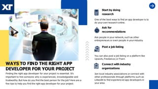 WAYS TO FIND THE RIGHT APP
DEVELOPER FOR YOUR PROJECT
Finding the right app developer for your project is essential. It’s
important to hire someone who is experienced, knowledgeable and
trustworthy. But how do you find the best person for the job? Here are a
few tips to help you find the right app developer for your project:
Start by doing
research
One of the best ways to find an app developer is to
do your own research online.
Ask for
recommendations
Ask people in your network, such as other
entrepreneurs or even people in your industry.
Post a job listing
You can also post a job listing on a platform like
Upwork, Freelancer
, or Fiverr
.
Connect with industry
organizations
Join local industry associations or connect with
other professionals through platforms such as
LinkedIn to find experienced app developers in
your area.
 