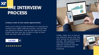 THE INTERVIEW
PROCESS
W hen you’re hiring an app developer, it’s important to
conduct an in- depth interview process. This will help
you determine whether they are the right fit for your
project and also give you a chance to get to know
them and their work style better.
Finally, make sure to discuss
any potential issues that may
arise during the development
process. Ask questions about
how they would handle
different scenarios and also
discuss communication
protocols.
CLIK HERE
Creates a slew of new career opportunities
 