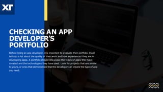 CHECKING AN APP
DEVELOPER’S
PORTFOLIO
Before hiring an app developer, it is important to evaluate their portfolio. Itwill
tell you a lot about the quality of their work and how experienced they are in
developing apps. A portfolio should showcase the types of apps they have
created and the technologies they have used. Look for projects that are similar
to yours, or ones that demonstrate that the developer can create the type of app
you need.
 