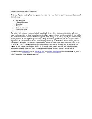 How to hire a professional bodyguard?
First you, if you’re looking for a bodyguard, you most likely feel that you are threatened or fear one of
the following:
Assassination
Kidnap / hostage
Extortion
Assault
Medical accidents
Embarrassment
The nature of the threat may be criminal, or political. It may also involve discontented employees,
people with mental disorders, labor disputes, dissolved partnerships, or people constantly in the public
eye such as celebrities. You can find a ‘bodyguard’ most likely just by calling any of your local security
agency or even by looking through local Kijiji listing. Many ‘bodyguards’ will say that they have the
experience, but many of them do not have the proper training or credentials. There are only limited
numbers of companies in the Toronto area that do have the proper personnel to provide these types
of services. Do your research before you hire a security company or a bodyguard, especially if the
nature of your threat is as serious you think. Licensed, experienced, properly trained with proper
credentials, these are some of the things you should be asking before you hire a bodyguard.
Here the author tairoylance says a. security guard and private investigator for more information, please
http://www.torontosecuritycompany.ca/
 