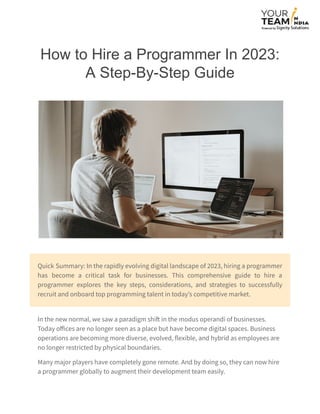 How to Hire a Programmer In 2023:
A Step-By-Step Guide
Quick Summary: In the rapidly evolving digital landscape of 2023, hiring a programmer
has become a critical task for businesses. This comprehensive guide to hire a
programmer explores the key steps, considerations, and strategies to successfully
recruit and onboard top programming talent in today’s competitive market.
In the new normal, we saw a paradigm shift in the modus operandi of businesses.
Today offices are no longer seen as a place but have become digital spaces. Business
operations are becoming more diverse, evolved, flexible, and hybrid as employees are
no longer restricted by physical boundaries.
Many major players have completely gone remote. And by doing so, they can now hire
a programmer globally to augment their development team easily.
 
