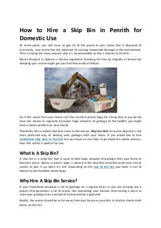How to Hire a Skip Bin in Penrith for
Domestic Use
At some point, you will have to get rid of the waste in your home. But if disposed of
incorrectly, your waste has the potential of causing irreparable damage to the environment.
This is among the many reasons why it’s recommended to hire a skip bin in Penrith.
Waste disposal in Sydney is heavily regulated. Breaking the law by illegally or incorrectly
dumping your waste might get you find thousands of dollars.
So, if the waste from your home can’t be stored in plastic bags for a long time or you do not
have the means to regularly transport huge amounts of garbage to the landfill, you might
have a waste problem on your hands.
Thankfully this is where skip bins come to the rescue. Skip bin hire for waste disposal is the
most preferred way of dealing with garbage from your home. If you would like to hire
residential skip bins in Penrith but you have no clue how to go about the whole process,
then this article is perfect for you.
What Is A Skip Bin?
A skip bin is a large bin that is used to hold large amounts of garbage from your home or
business place. Waste in plastic bags is placed in the skip bins and after some time a truck
comes to pick it up when it's full. Depending on the size of the bin you have, it can fit
twenty to one hundred waste bags.
Why Hire A Skip Bin Service?
If your household produces a lot of garbage on a regular basis or you are carrying out a
project that generates a lot of waste, like renovating your kitchen, then having a place to
store your garbage over a period of time would be a godsend.
Ideally, the waste should be as far away from your house as possible. A skip bin checks both
boxes on this list.
 