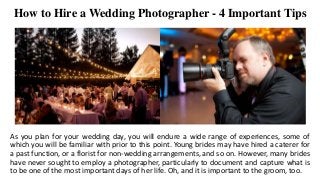 How to Hire a Wedding Photographer - 4 Important Tips
As you plan for your wedding day, you will endure a wide range of experiences, some of
which you will be familiar with prior to this point. Young brides may have hired a caterer for
a past function, or a florist for non-wedding arrangements, and so on. However, many brides
have never sought to employ a photographer, particularly to document and capture what is
to be one of the most important days of her life. Oh, and it is important to the groom, too.
 