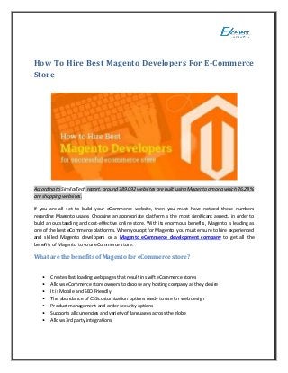 How To Hire Best Magento Developers For E-Commerce
Store
According to SimilarTech report, around 389,092 websites are built using Magento among which 26.28 %
are shopping websites.
If you are all set to build your eCommerce website, then you must have noticed these numbers
regarding Magento usage. Choosing an appropriate platform is the most significant aspect, in order to
build an outstanding and cost-effective online store. With its enormous benefits, Magento is leading as
one of the best eCommerce platforms. When you opt for Magento, you must ensure to hire experienced
and skilled Magento developers or a Magento eCommerce development company to get all the
benefits of Magento to your eCommerce store.
What are the benefits of Magento for eCommerce store?
• Creates fast loading web pages that result in swift eCommerce stores
• Allows eCommerce store owners to choose any hosting company as they desire
• It is Mobile and SEO Friendly
• The abundance of CSS customization options ready to use for web design
• Product management and order security options
• Supports all currencies and variety of languages across the globe
• Allows 3rd party integrations
 