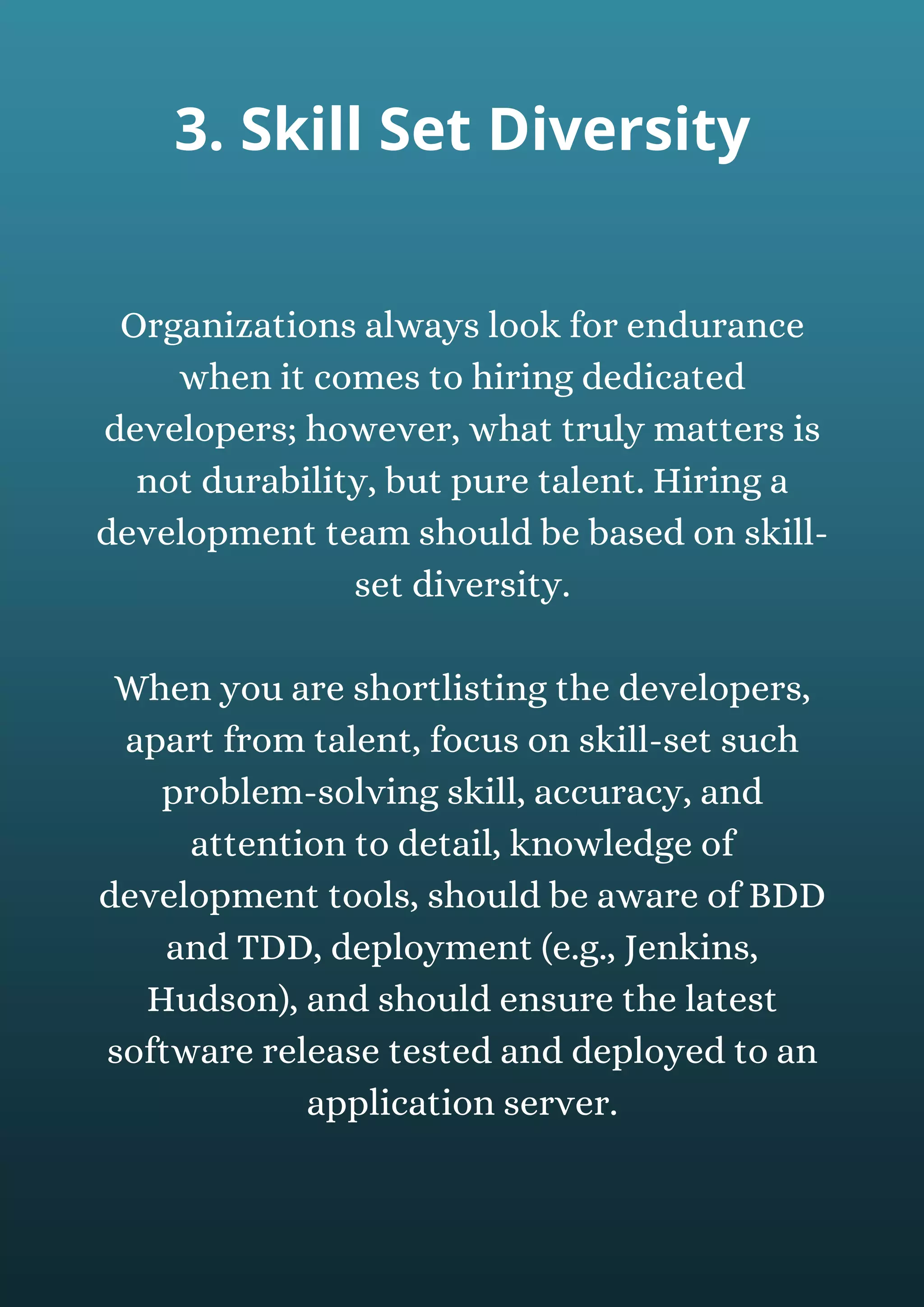 Organizations always look for endurance
when it comes to hiring dedicated
developers; however, what truly matters is
not durability, but pure talent. Hiring a
development team should be based on skill-
set diversity.
When you are shortlisting the developers,
apart from talent, focus on skill-set such
problem-solving skill, accuracy, and
attention to detail, knowledge of
development tools, should be aware of BDD
and TDD, deployment (e.g., Jenkins,
Hudson), and should ensure the latest
software release tested and deployed to an
application server.
3. Skill Set Diversity
 