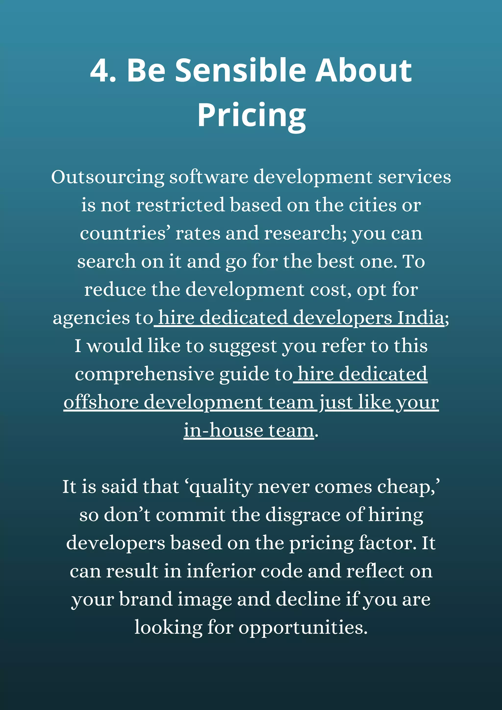 Outsourcing software development services
is not restricted based on the cities or
countries’ rates and research; you can
search on it and go for the best one. To
reduce the development cost, opt for
agencies to hire dedicated developers India;
I would like to suggest you refer to this
comprehensive guide to hire dedicated
offshore development team just like your
in-house team.
It is said that ‘quality never comes cheap,’
so don’t commit the disgrace of hiring
developers based on the pricing factor. It
can result in inferior code and reflect on
your brand image and decline if you are
looking for opportunities.
4. Be Sensible About
Pricing
 