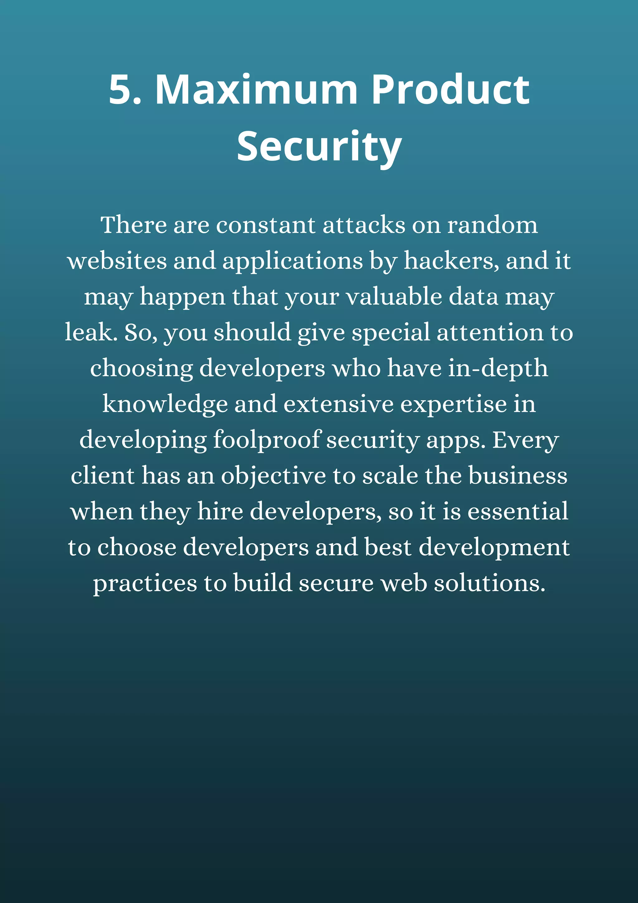 There are constant attacks on random
websites and applications by hackers, and it
may happen that your valuable data may
leak. So, you should give special attention to
choosing developers who have in-depth
knowledge and extensive expertise in
developing foolproof security apps. Every
client has an objective to scale the business
when they hire developers, so it is essential
to choose developers and best development
practices to build secure web solutions.
5. Maximum Product
Security
 