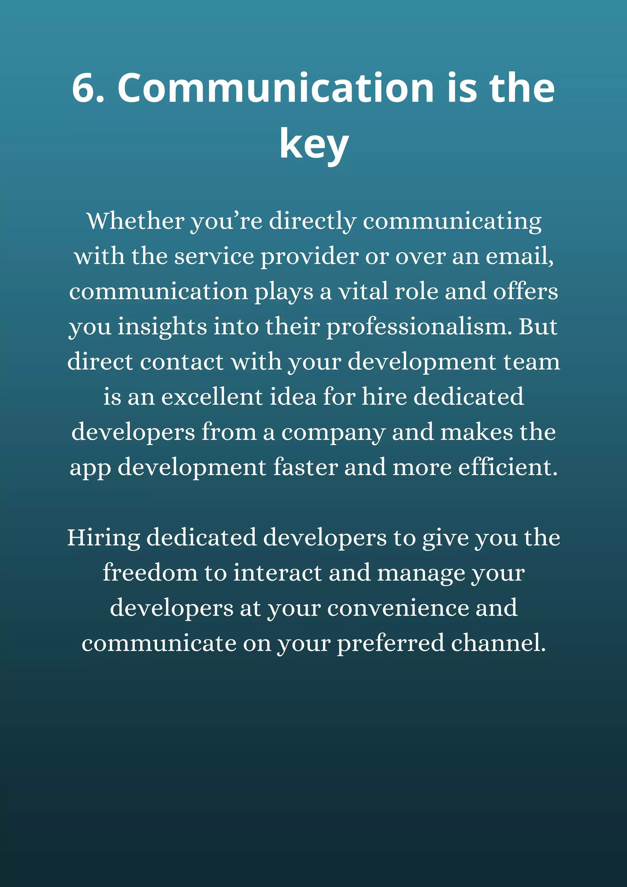 Whether you’re directly communicating
with the service provider or over an email,
communication plays a vital role and offers
you insights into their professionalism. But
direct contact with your development team
is an excellent idea for hire dedicated
developers from a company and makes the
app development faster and more efficient.
Hiring dedicated developers to give you the
freedom to interact and manage your
developers at your convenience and
communicate on your preferred channel.
6. Communication is the
key
 
