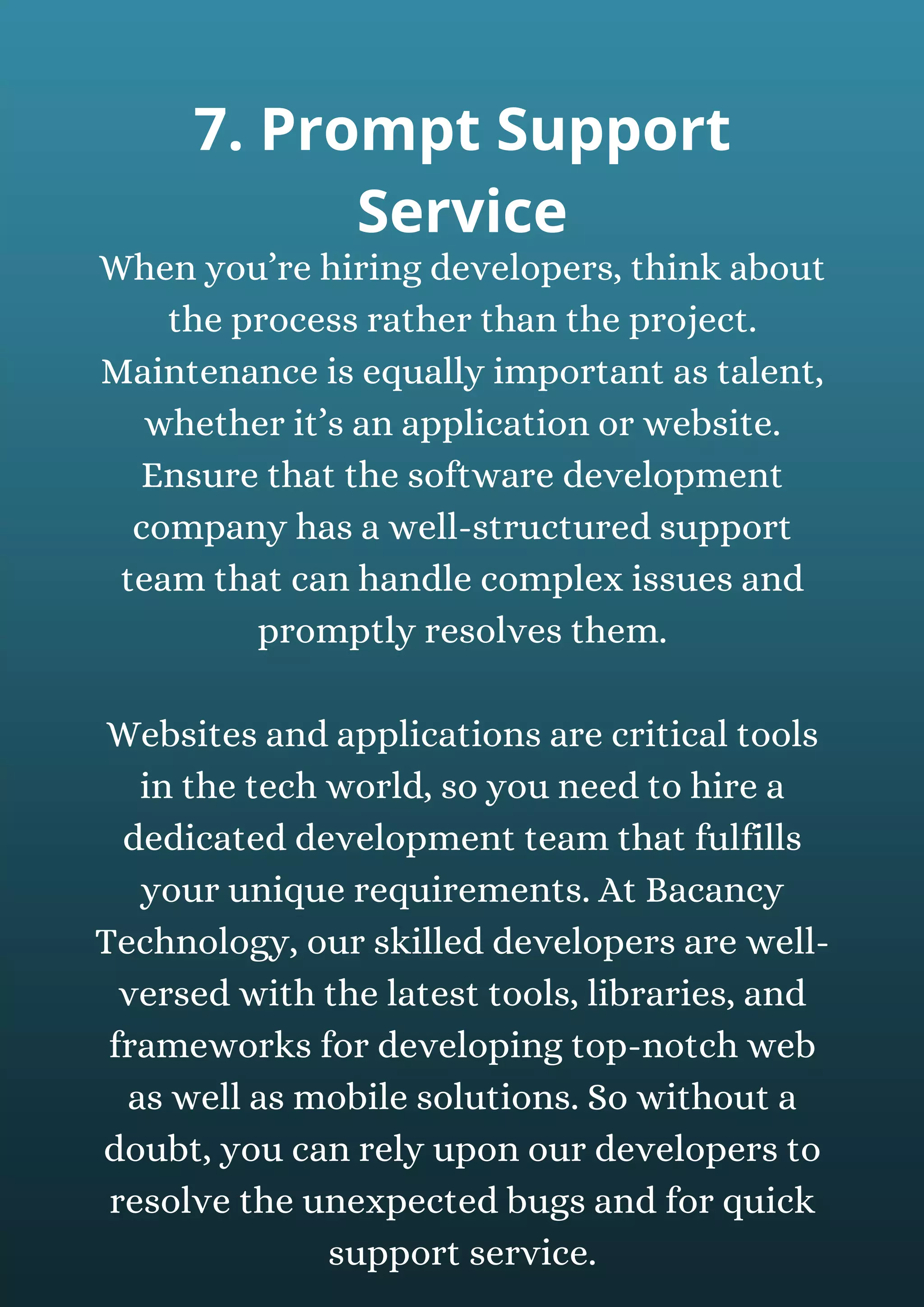 When you’re hiring developers, think about
the process rather than the project.
Maintenance is equally important as talent,
whether it’s an application or website.
Ensure that the software development
company has a well-structured support
team that can handle complex issues and
promptly resolves them.
Websites and applications are critical tools
in the tech world, so you need to hire a
dedicated development team that fulfills
your unique requirements. At Bacancy
Technology, our skilled developers are well-
versed with the latest tools, libraries, and
frameworks for developing top-notch web
as well as mobile solutions. So without a
doubt, you can rely upon our developers to
resolve the unexpected bugs and for quick
support service.
7. Prompt Support
Service
 