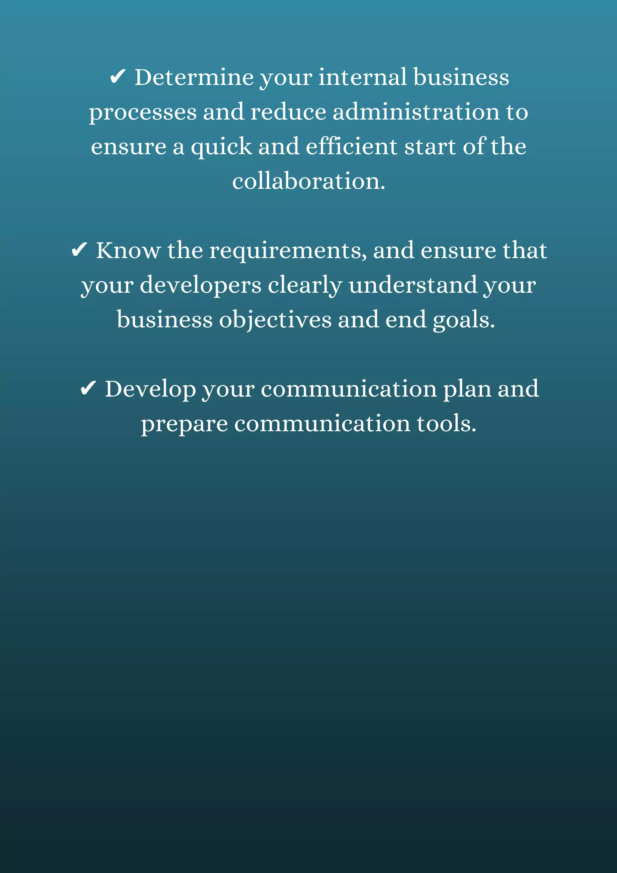 ✔ Determine your internal business
processes and reduce administration to
ensure a quick and efficient start of the
collaboration.
✔ Know the requirements, and ensure that
your developers clearly understand your
business objectives and end goals.
✔ Develop your communication plan and
prepare communication tools.
 