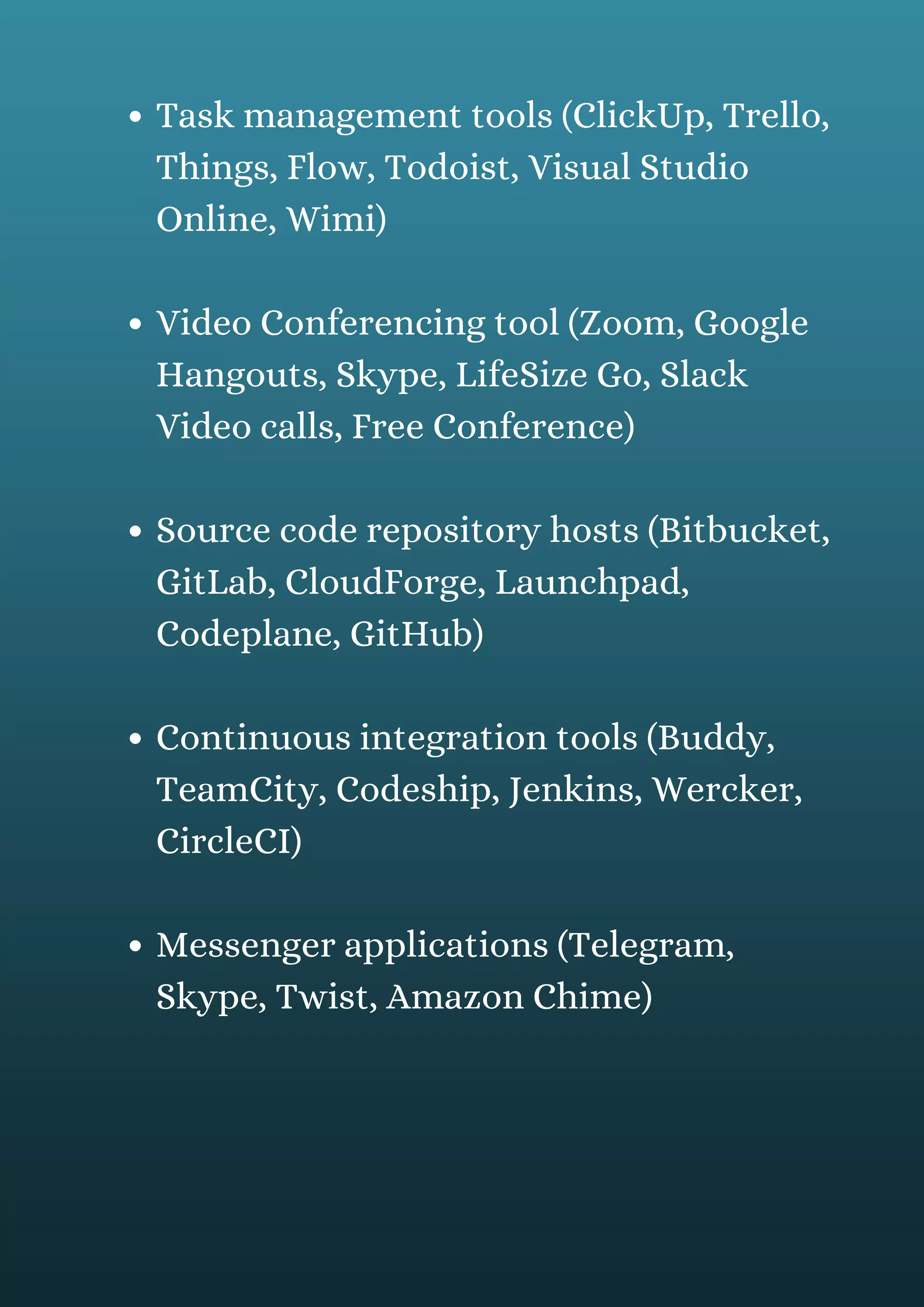Task management tools (ClickUp, Trello,
Things, Flow, Todoist, Visual Studio
Online, Wimi)
Video Conferencing tool (Zoom, Google
Hangouts, Skype, LifeSize Go, Slack
Video calls, Free Conference)
Source code repository hosts (Bitbucket,
GitLab, CloudForge, Launchpad,
Codeplane, GitHub)
Continuous integration tools (Buddy,
TeamCity, Codeship, Jenkins, Wercker,
CircleCI)
Messenger applications (Telegram,
Skype, Twist, Amazon Chime)
 