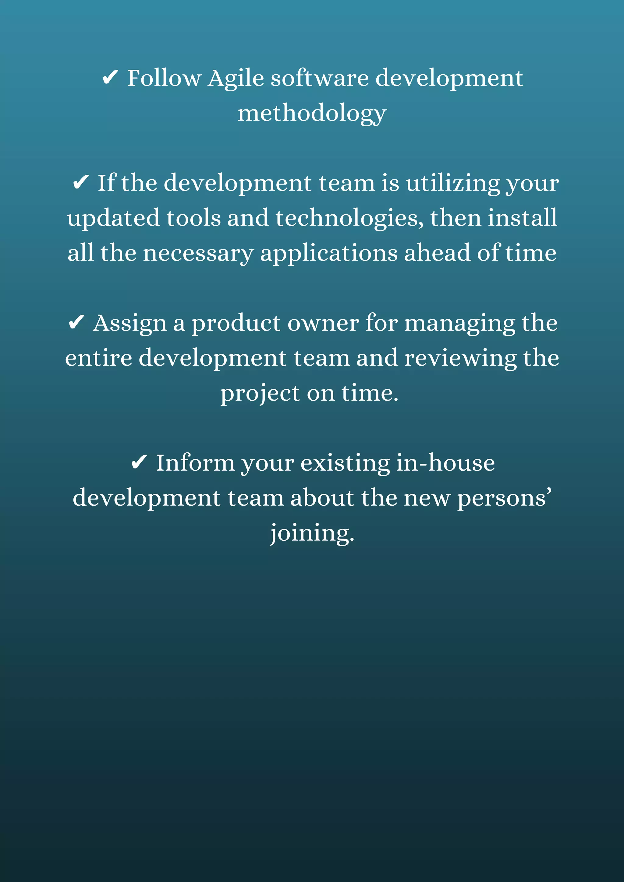 ✔ Follow Agile software development
methodology
✔ If the development team is utilizing your
updated tools and technologies, then install
all the necessary applications ahead of time
✔ Assign a product owner for managing the
entire development team and reviewing the
project on time.
✔ Inform your existing in-house
development team about the new persons’
joining.
 