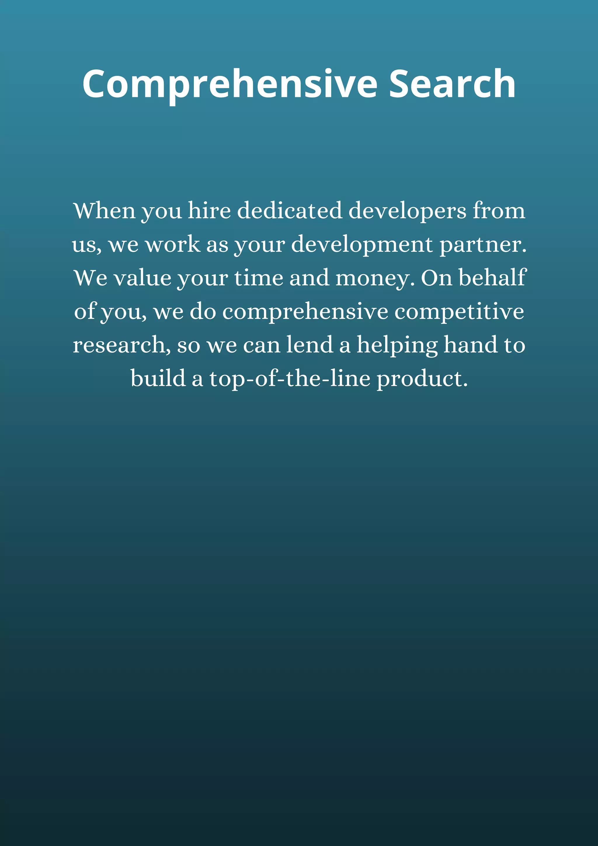 When you hire dedicated developers from
us, we work as your development partner.
We value your time and money. On behalf
of you, we do comprehensive competitive
research, so we can lend a helping hand to
build a top-of-the-line product.
Comprehensive Search
 