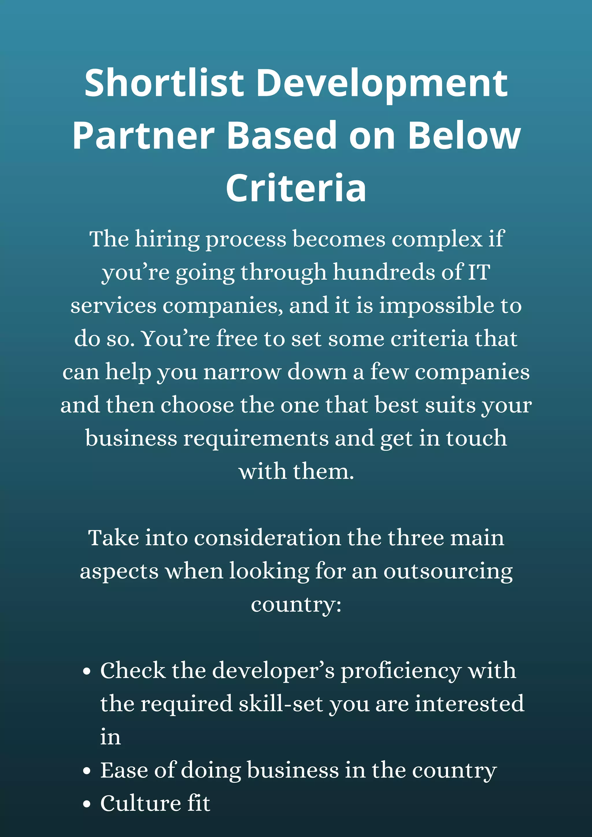 Check the developer’s proficiency with
the required skill-set you are interested
in
Ease of doing business in the country
Culture fit
The hiring process becomes complex if
you’re going through hundreds of IT
services companies, and it is impossible to
do so. You’re free to set some criteria that
can help you narrow down a few companies
and then choose the one that best suits your
business requirements and get in touch
with them.
Take into consideration the three main
aspects when looking for an outsourcing
country:
Shortlist Development
Partner Based on Below
Criteria
 