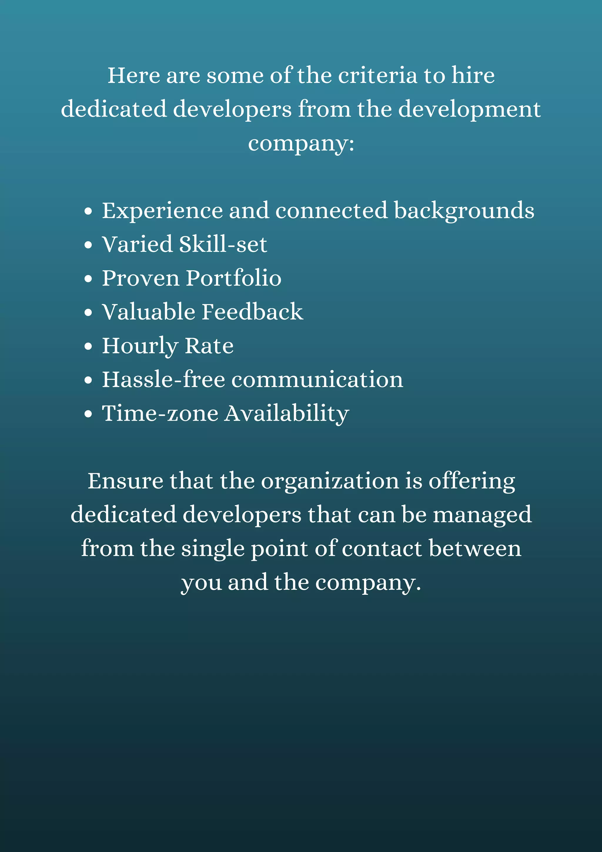 Experience and connected backgrounds
Varied Skill-set
Proven Portfolio
Valuable Feedback
Hourly Rate
Hassle-free communication
Time-zone Availability
Here are some of the criteria to hire
dedicated developers from the development
company:
Ensure that the organization is offering
dedicated developers that can be managed
from the single point of contact between
you and the company.
 