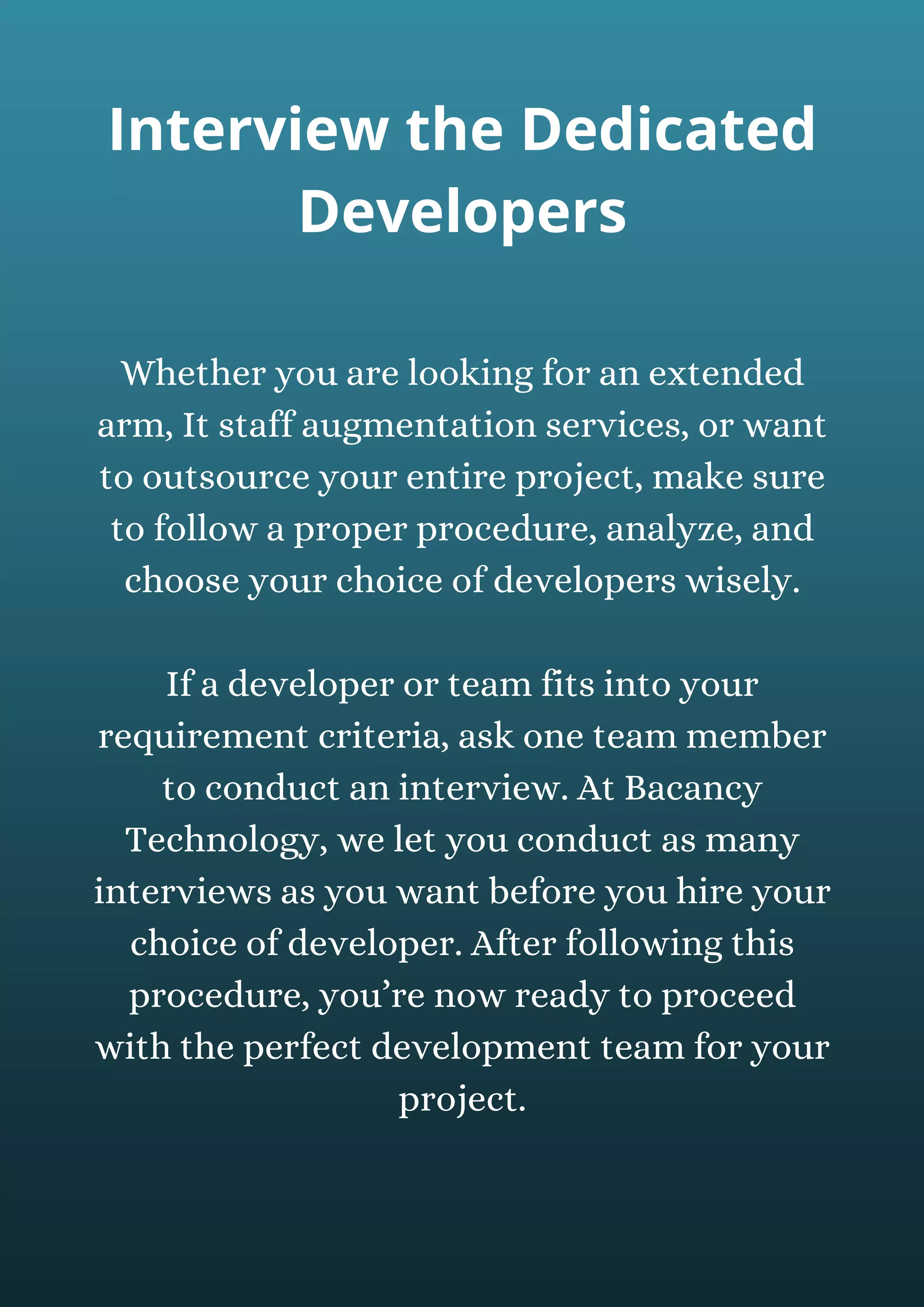 Whether you are looking for an extended
arm, It staff augmentation services, or want
to outsource your entire project, make sure
to follow a proper procedure, analyze, and
choose your choice of developers wisely.
If a developer or team fits into your
requirement criteria, ask one team member
to conduct an interview. At Bacancy
Technology, we let you conduct as many
interviews as you want before you hire your
choice of developer. After following this
procedure, you’re now ready to proceed
with the perfect development team for your
project.
Interview the Dedicated
Developers
 