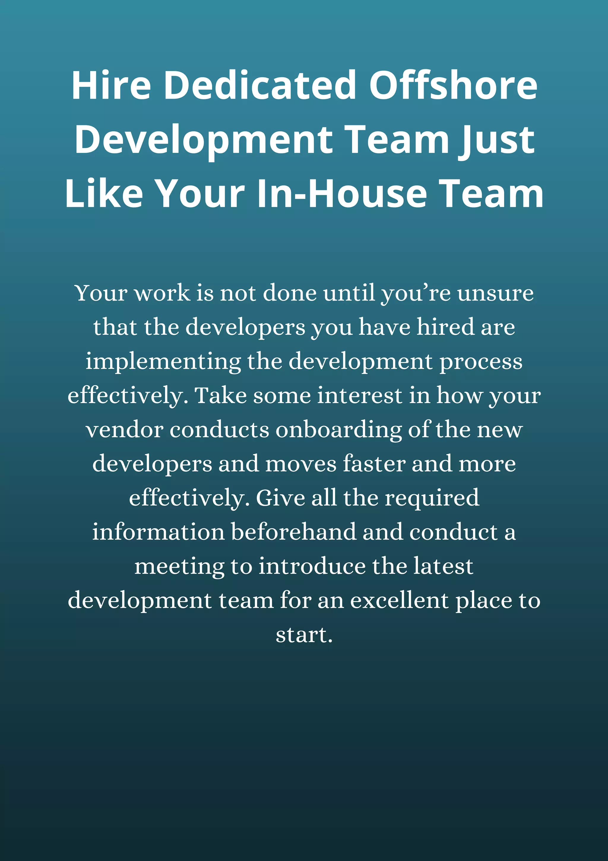 Your work is not done until you’re unsure
that the developers you have hired are
implementing the development process
effectively. Take some interest in how your
vendor conducts onboarding of the new
developers and moves faster and more
effectively. Give all the required
information beforehand and conduct a
meeting to introduce the latest
development team for an excellent place to
start.
Hire Dedicated Offshore
Development Team Just
Like Your In-House Team
 