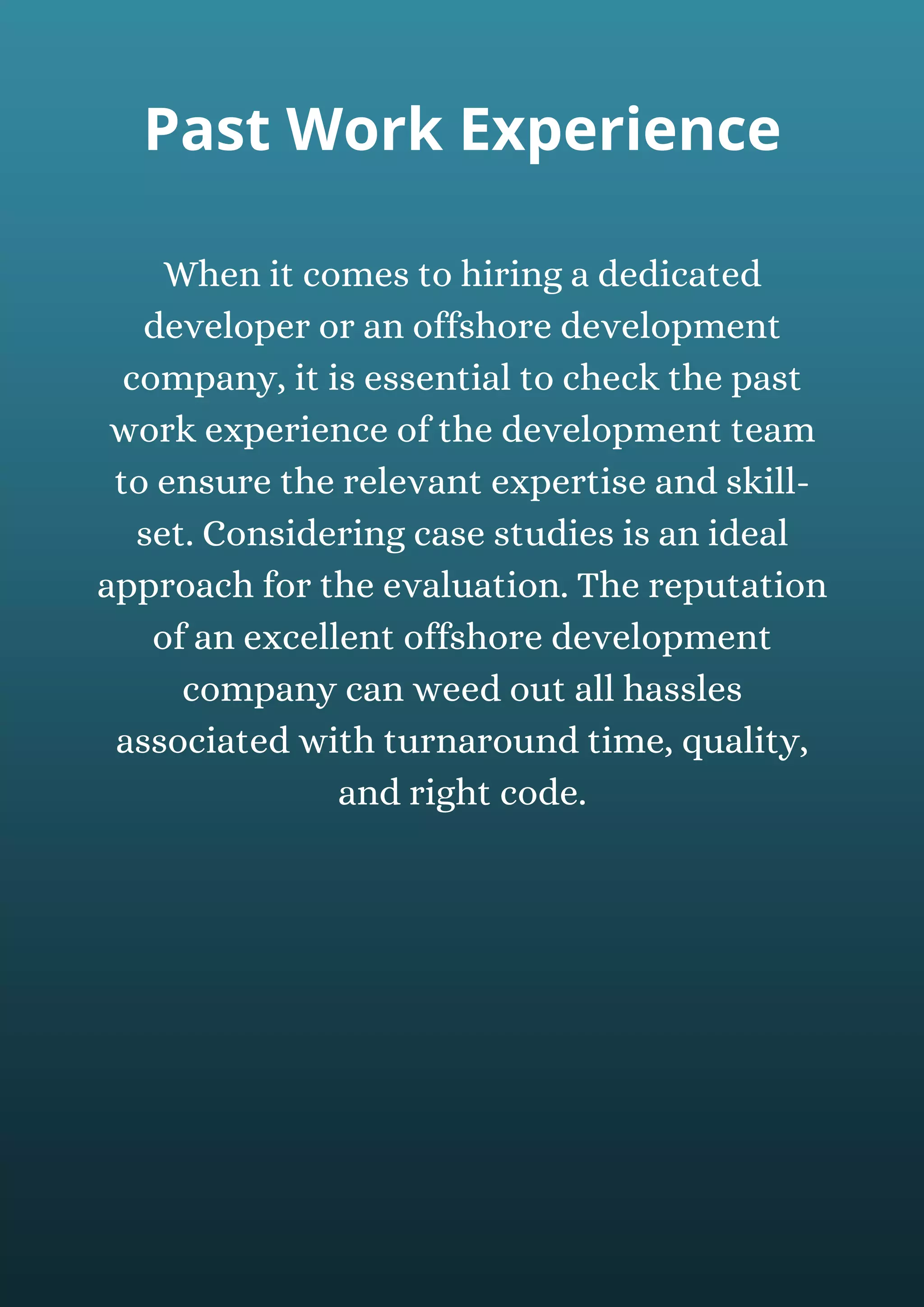 When it comes to hiring a dedicated
developer or an offshore development
company, it is essential to check the past
work experience of the development team
to ensure the relevant expertise and skill-
set. Considering case studies is an ideal
approach for the evaluation. The reputation
of an excellent offshore development
company can weed out all hassles
associated with turnaround time, quality,
and right code.
Past Work Experience
 