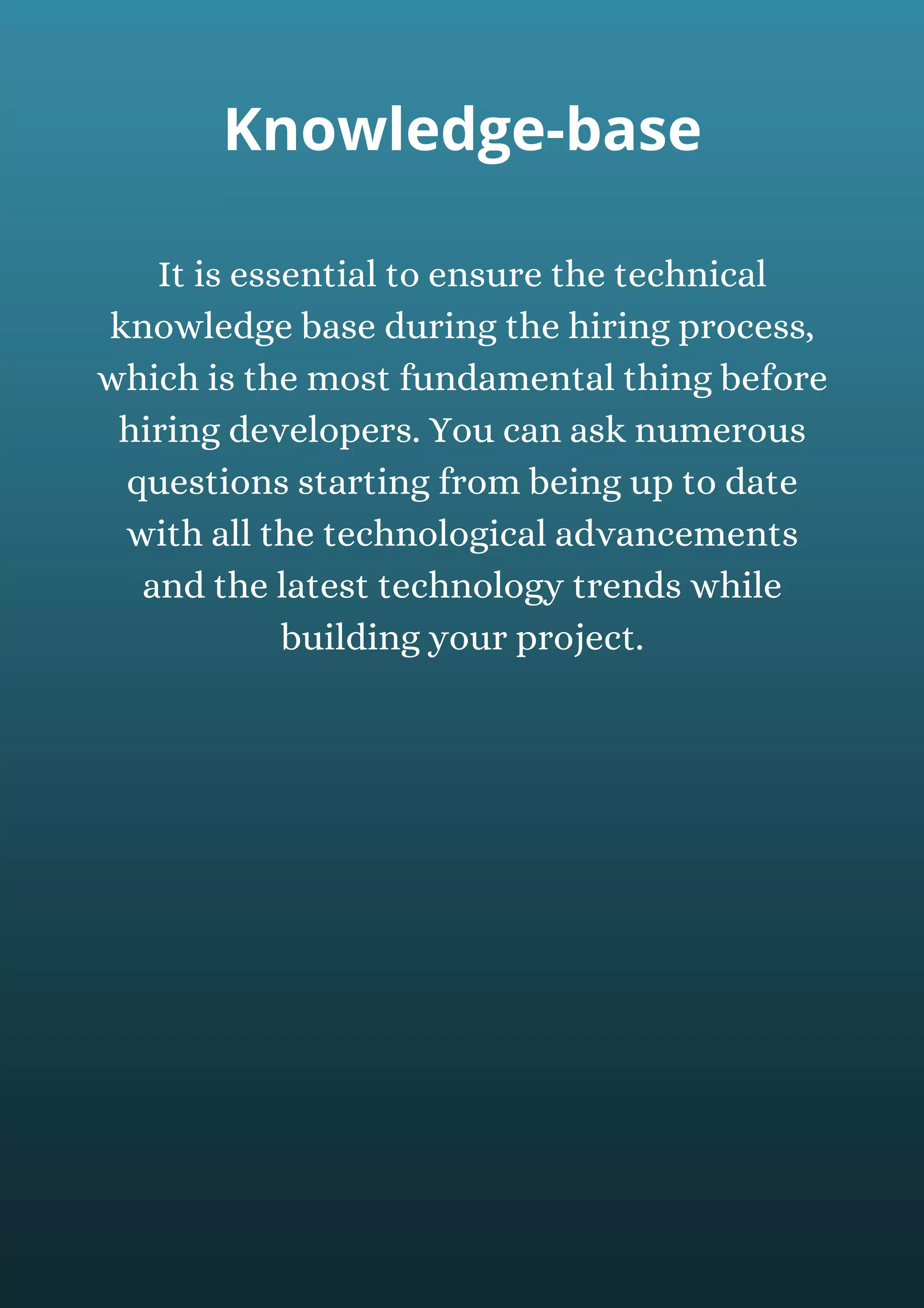 It is essential to ensure the technical
knowledge base during the hiring process,
which is the most fundamental thing before
hiring developers. You can ask numerous
questions starting from being up to date
with all the technological advancements
and the latest technology trends while
building your project.
Knowledge-base
 
