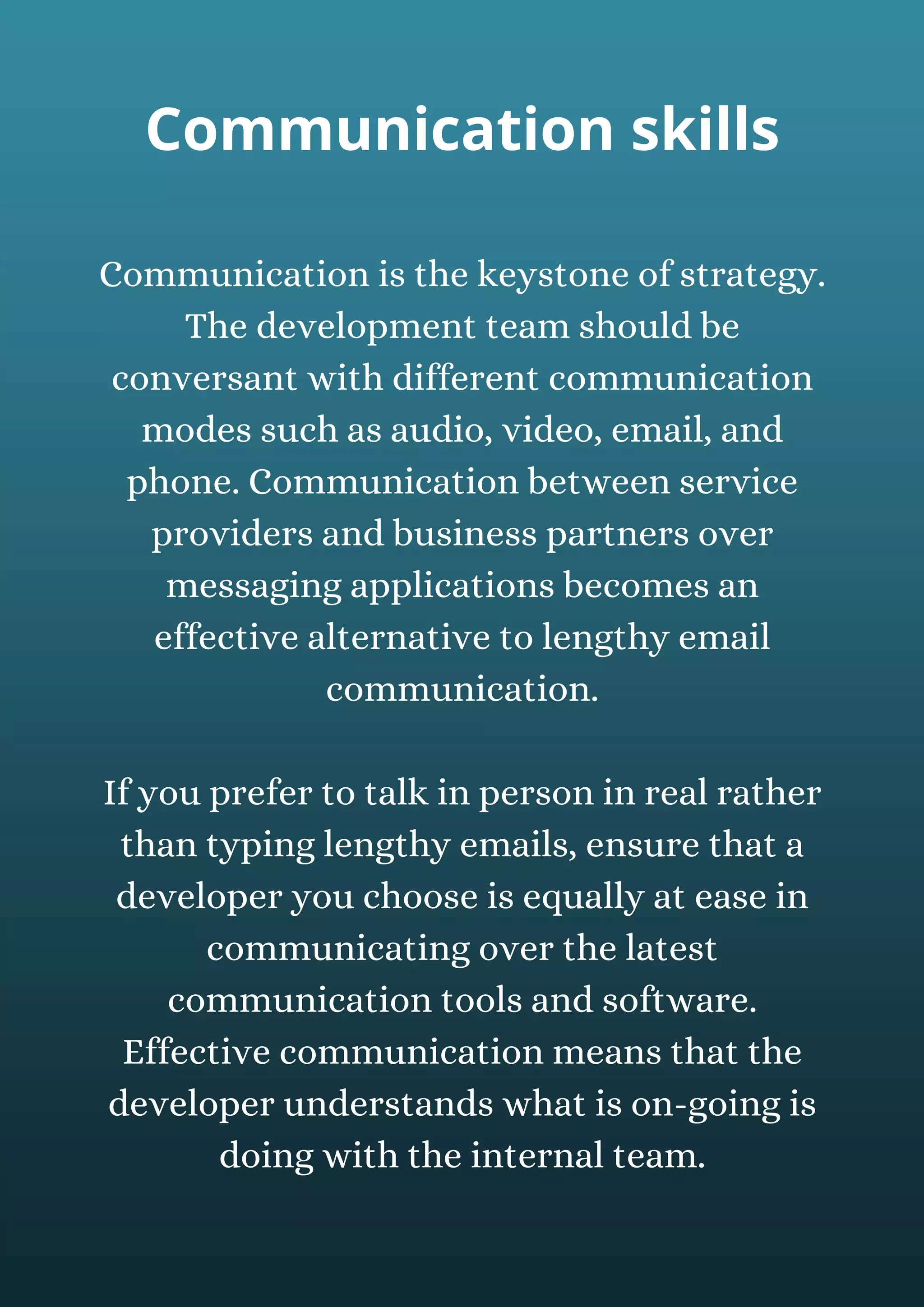 Communication is the keystone of strategy.
The development team should be
conversant with different communication
modes such as audio, video, email, and
phone. Communication between service
providers and business partners over
messaging applications becomes an
effective alternative to lengthy email
communication.
If you prefer to talk in person in real rather
than typing lengthy emails, ensure that a
developer you choose is equally at ease in
communicating over the latest
communication tools and software.
Effective communication means that the
developer understands what is on-going is
doing with the internal team.
Communication skills
 