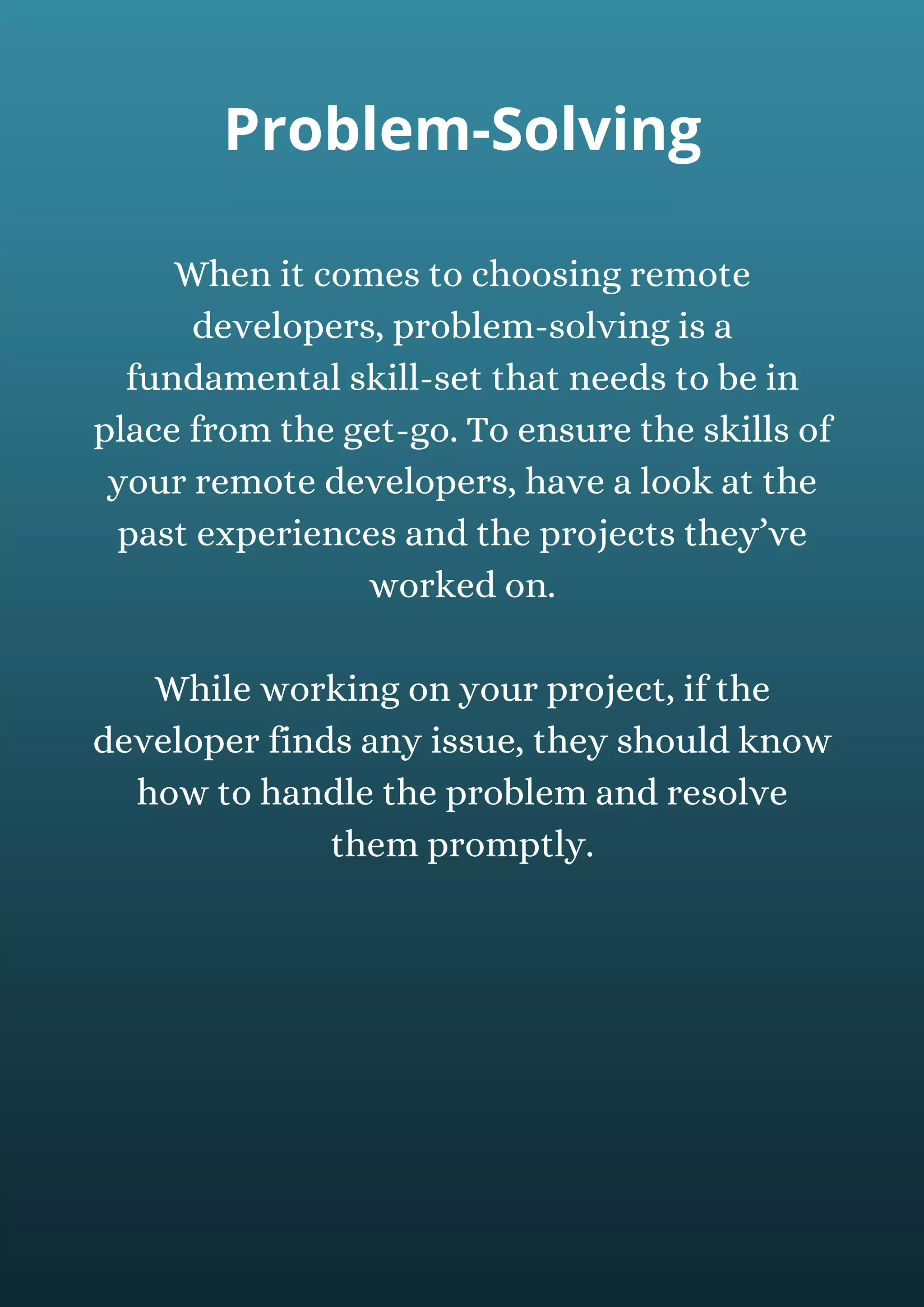 When it comes to choosing remote
developers, problem-solving is a
fundamental skill-set that needs to be in
place from the get-go. To ensure the skills of
your remote developers, have a look at the
past experiences and the projects they’ve
worked on.
While working on your project, if the
developer finds any issue, they should know
how to handle the problem and resolve
them promptly.
Problem-Solving
 