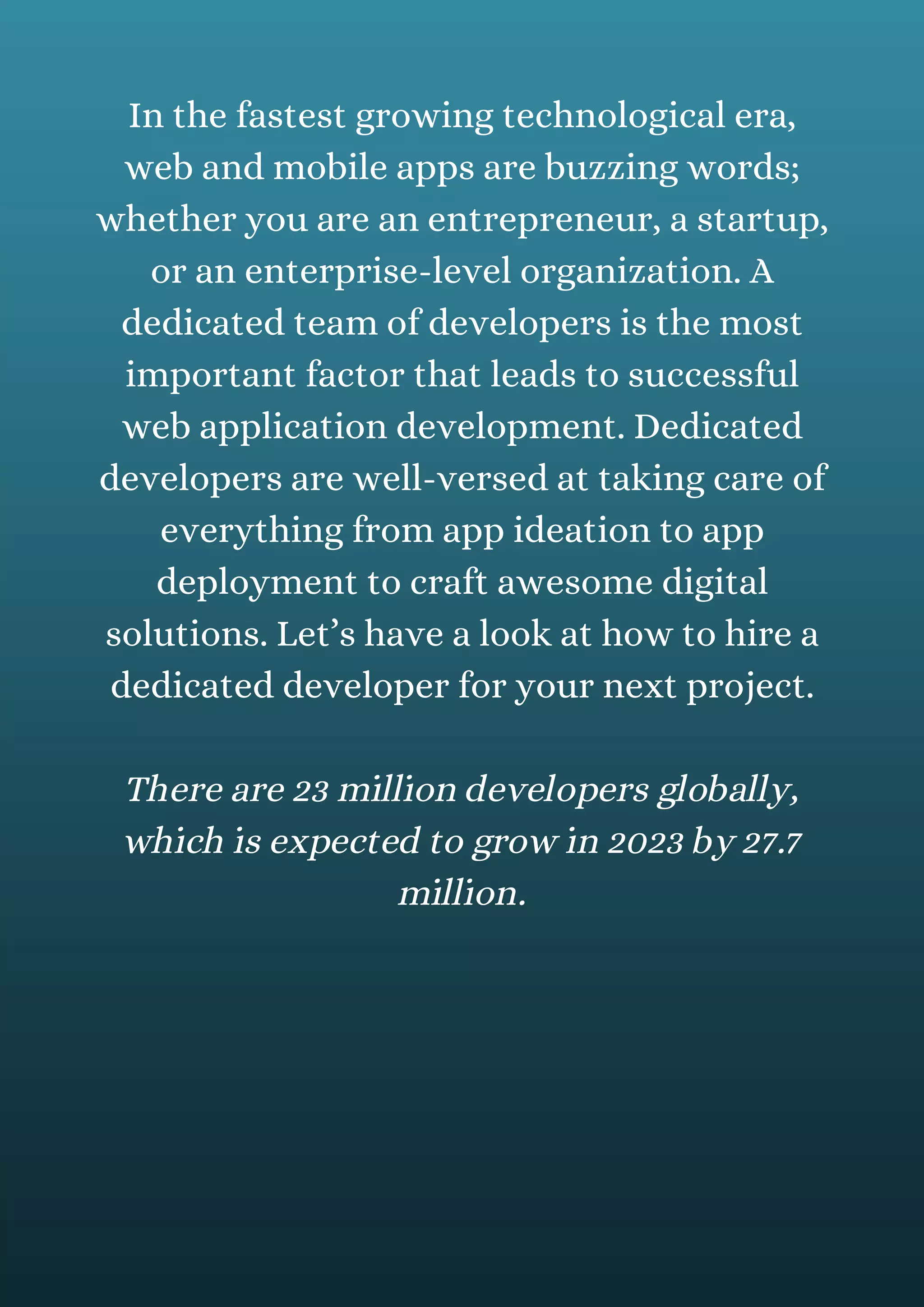 In the fastest growing technological era,
web and mobile apps are buzzing words;
whether you are an entrepreneur, a startup,
or an enterprise-level organization. A
dedicated team of developers is the most
important factor that leads to successful
web application development. Dedicated
developers are well-versed at taking care of
everything from app ideation to app
deployment to craft awesome digital
solutions. Let’s have a look at how to hire a
dedicated developer for your next project.
There are 23 million developers globally,
which is expected to grow in 2023 by 27.7
million.
 