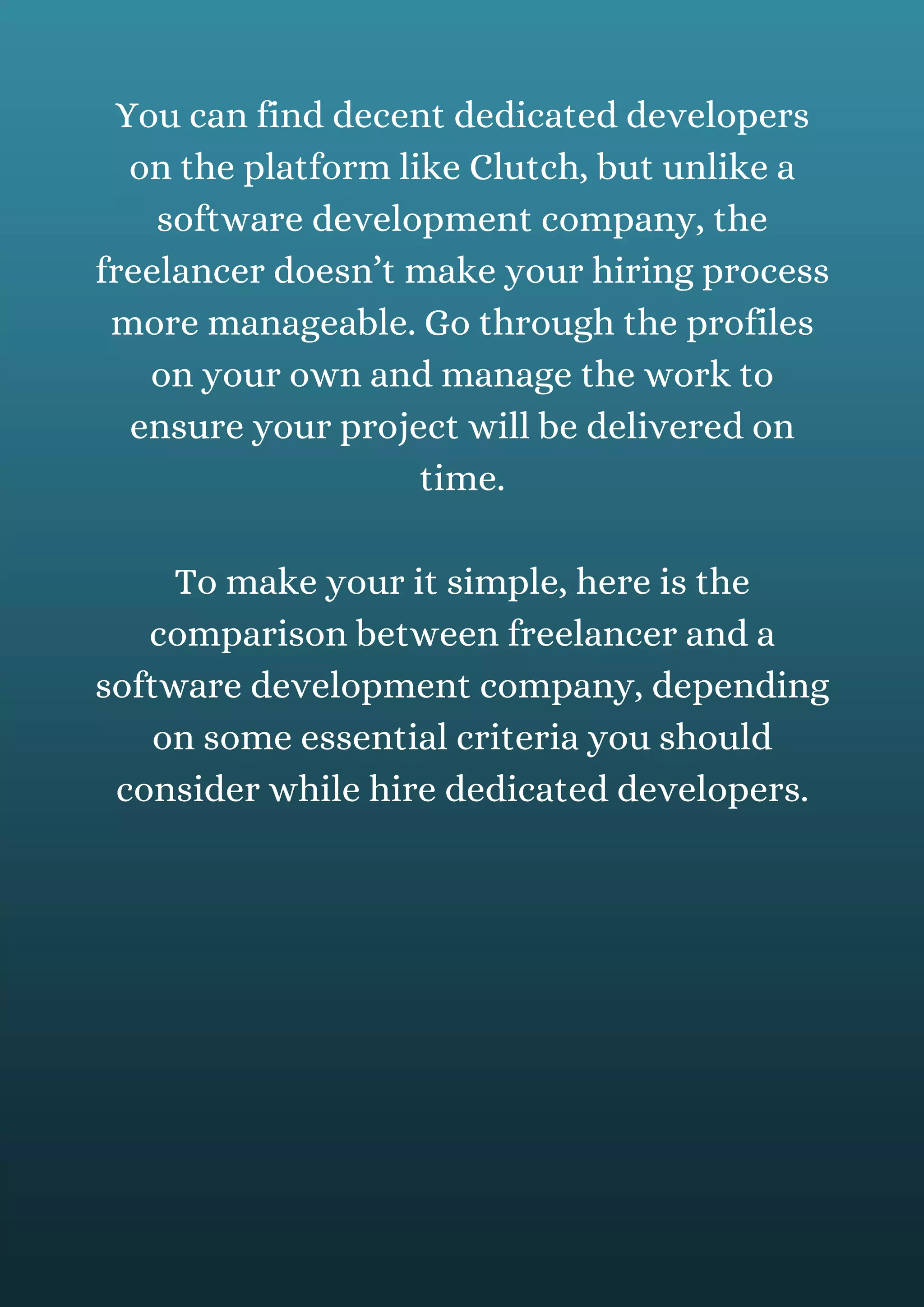 You can find decent dedicated developers
on the platform like Clutch, but unlike a
software development company, the
freelancer doesn’t make your hiring process
more manageable. Go through the profiles
on your own and manage the work to
ensure your project will be delivered on
time.
To make your it simple, here is the
comparison between freelancer and a
software development company, depending
on some essential criteria you should
consider while hire dedicated developers.
 