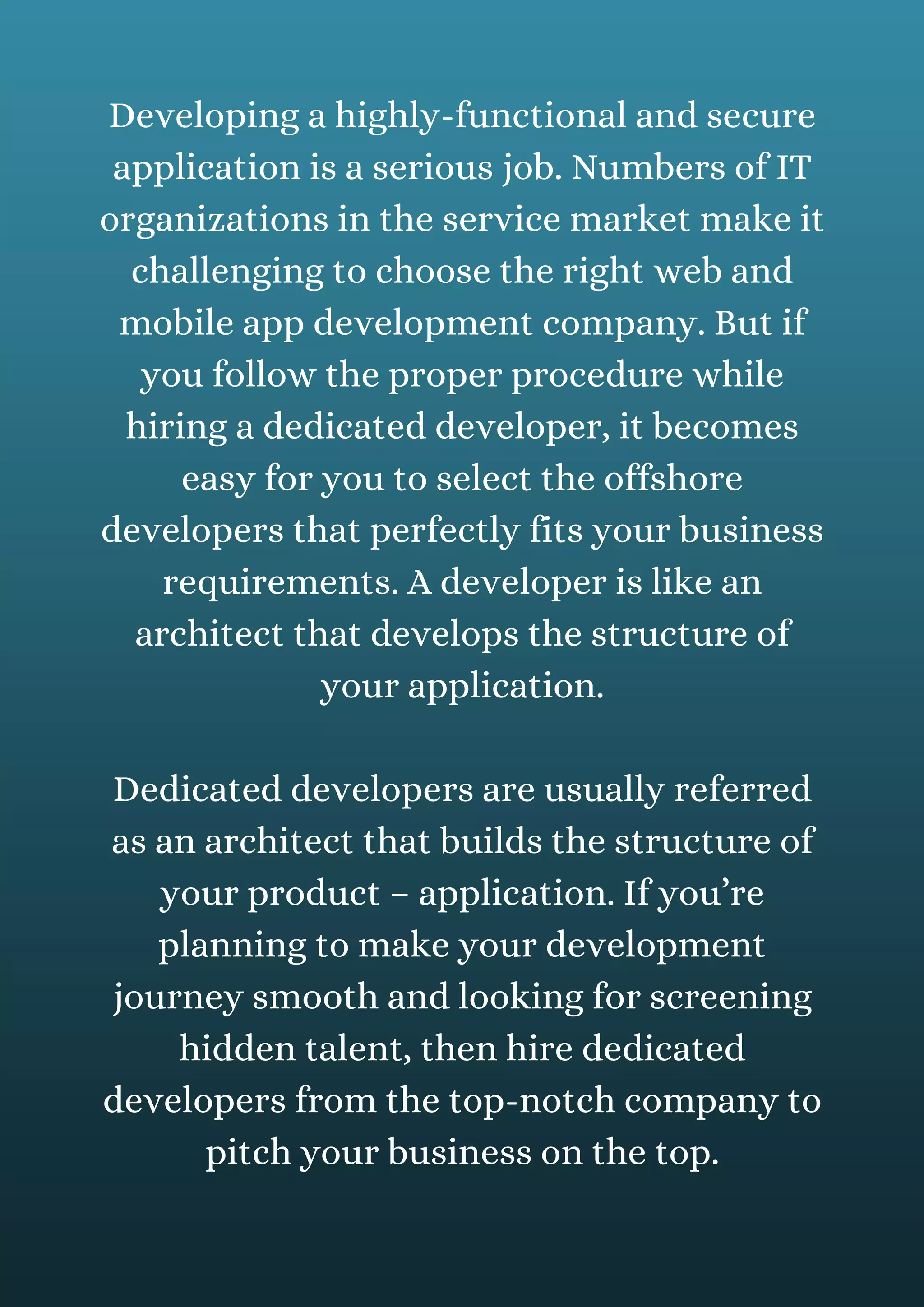 Developing a highly-functional and secure
application is a serious job. Numbers of IT
organizations in the service market make it
challenging to choose the right web and
mobile app development company. But if
you follow the proper procedure while
hiring a dedicated developer, it becomes
easy for you to select the offshore
developers that perfectly fits your business
requirements. A developer is like an
architect that develops the structure of
your application.
Dedicated developers are usually referred
as an architect that builds the structure of
your product – application. If you’re
planning to make your development
journey smooth and looking for screening
hidden talent, then hire dedicated
developers from the top-notch company to
pitch your business on the top.
 