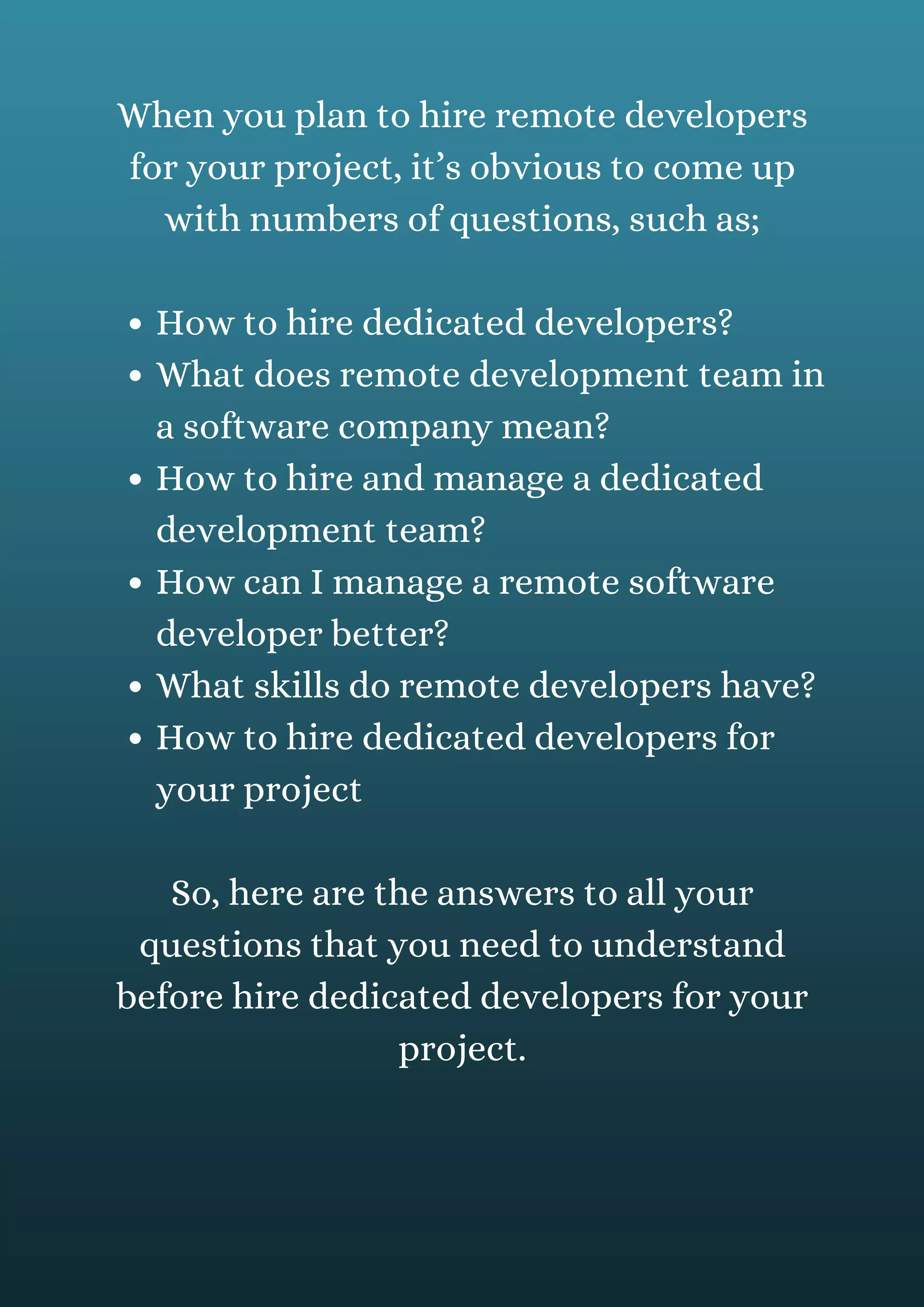 How to hire dedicated developers?
What does remote development team in
a software company mean?
How to hire and manage a dedicated
development team?
How can I manage a remote software
developer better?
What skills do remote developers have?
How to hire dedicated developers for
your project
When you plan to hire remote developers
for your project, it’s obvious to come up
with numbers of questions, such as;
So, here are the answers to all your
questions that you need to understand
before hire dedicated developers for your
project.
 