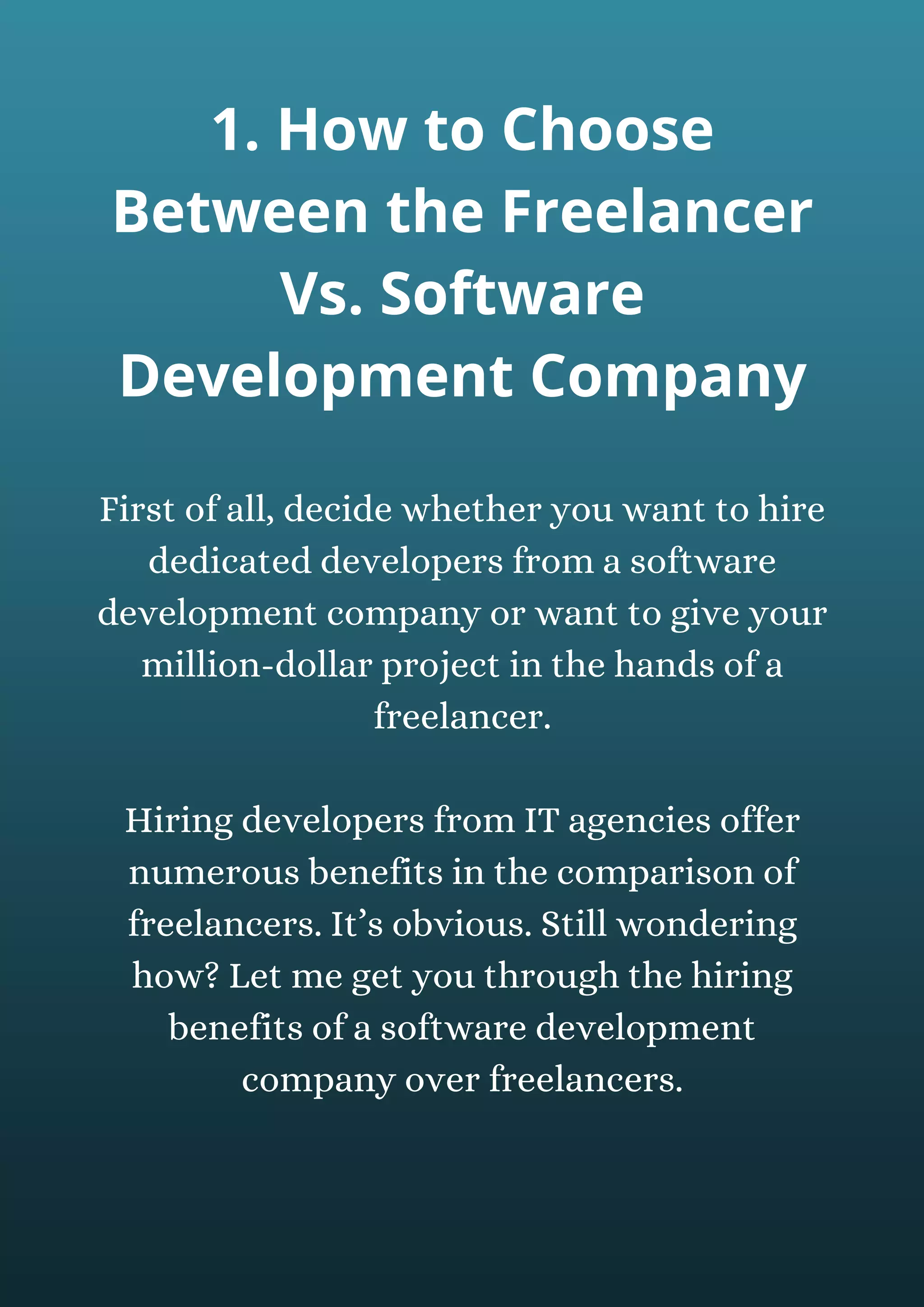 First of all, decide whether you want to hire
dedicated developers from a software
development company or want to give your
million-dollar project in the hands of a
freelancer.
Hiring developers from IT agencies offer
numerous benefits in the comparison of
freelancers. It’s obvious. Still wondering
how? Let me get you through the hiring
benefits of a software development
company over freelancers.
1. How to Choose
Between the Freelancer
Vs. Software
Development Company
 