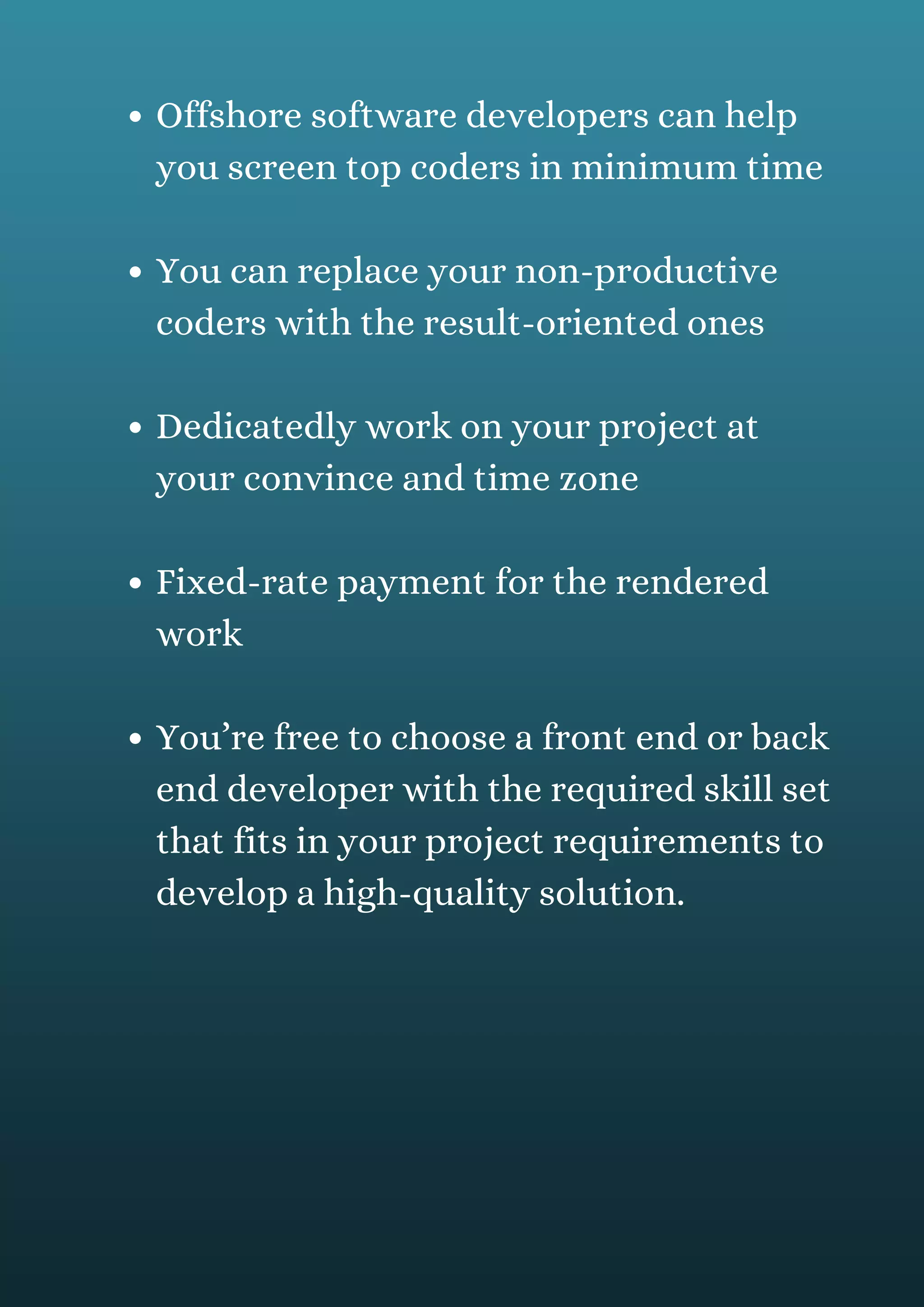 Offshore software developers can help
you screen top coders in minimum time
You can replace your non-productive
coders with the result-oriented ones
Dedicatedly work on your project at
your convince and time zone
Fixed-rate payment for the rendered
work
You’re free to choose a front end or back
end developer with the required skill set
that fits in your project requirements to
develop a high-quality solution.
 