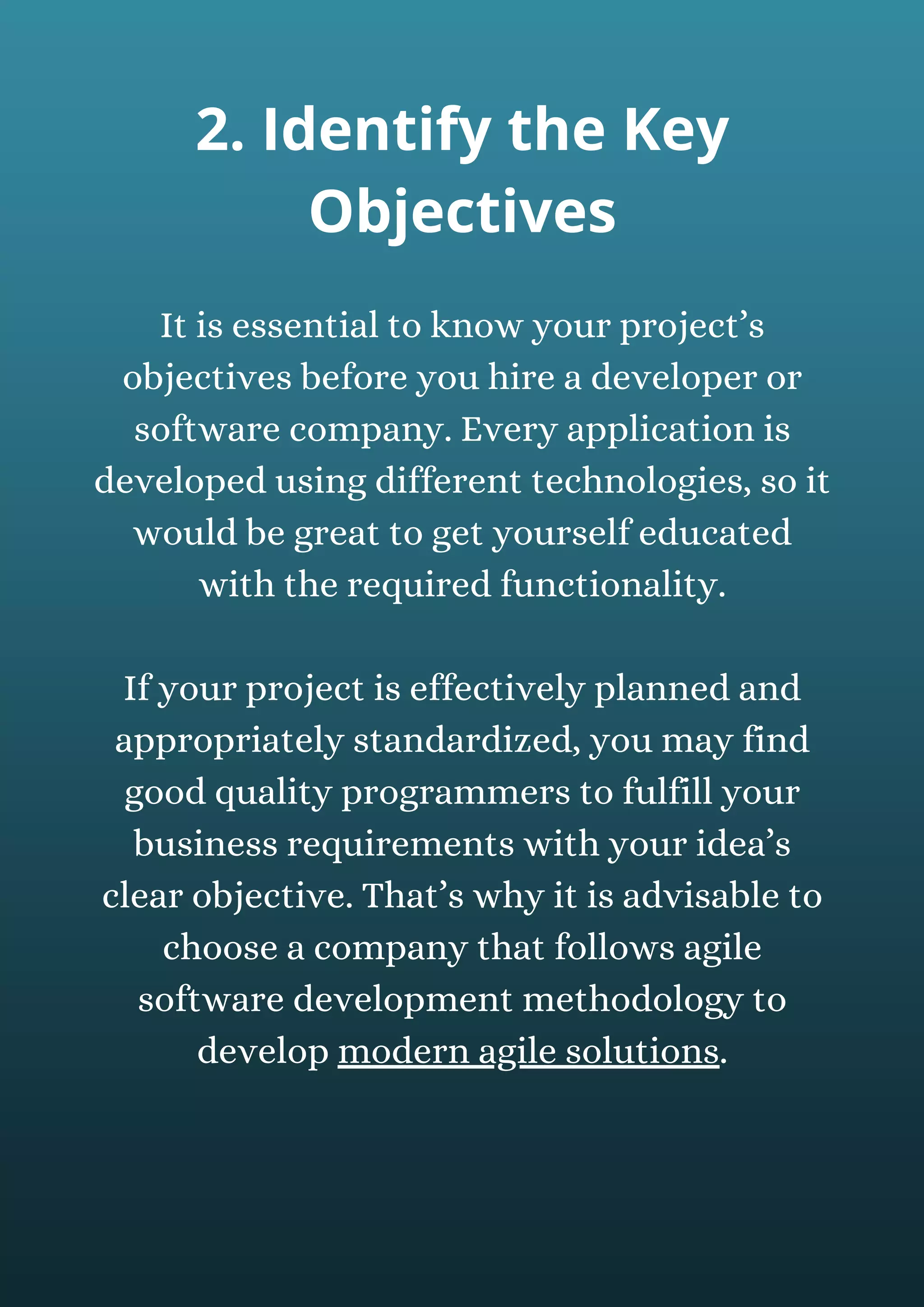 It is essential to know your project’s
objectives before you hire a developer or
software company. Every application is
developed using different technologies, so it
would be great to get yourself educated
with the required functionality.
If your project is effectively planned and
appropriately standardized, you may find
good quality programmers to fulfill your
business requirements with your idea’s
clear objective. That’s why it is advisable to
choose a company that follows agile
software development methodology to
develop modern agile solutions.
2. Identify the Key
Objectives
 