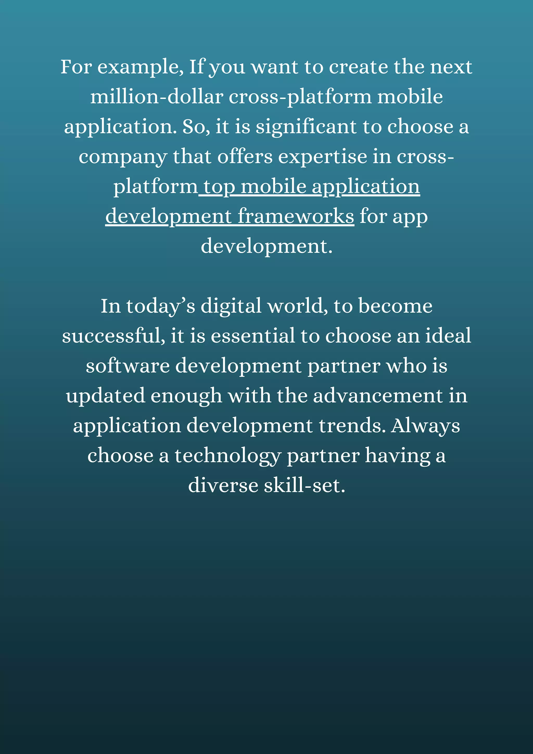For example, If you want to create the next
million-dollar cross-platform mobile
application. So, it is significant to choose a
company that offers expertise in cross-
platform top mobile application
development frameworks for app
development.
In today’s digital world, to become
successful, it is essential to choose an ideal
software development partner who is
updated enough with the advancement in
application development trends. Always
choose a technology partner having a
diverse skill-set.
 