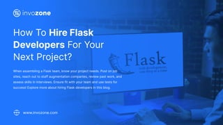 How To Hire Flask
Developers For Your
Next Project?
When assembling a Flask team, know your project needs. Post on job
sites, reach out to staff augmentation companies, review past work, and
assess skills in interviews. Ensure fit with your team and use tests for
success! Explore more about hiring Flask developers in this blog.
www.invozone.com
 