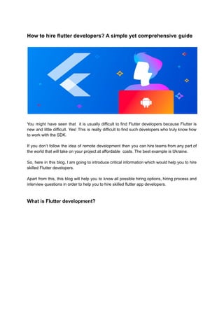 How to hire flutter developers? A simple yet comprehensive guide
You might have seen that it is usually difficult to find Flutter developers because Flutter is
new and little difficult. Yes! This is really difficult to find such developers who truly know how
to work with the SDK.
If you don’t follow the idea of remote development then you can hire teams from any part of
the world that will take on your project at affordable costs. The best example is Ukraine.
So, here in this blog, I am going to introduce critical information which would help you to hire
skilled Flutter developers.
Apart from this, this blog will help you to know all possible hiring options, hiring process and
interview questions in order to help you to hire skilled flutter app developers.
What is Flutter development?
 