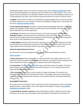 Developed by Google, Flutter is one of the most popular open-source software development toolkits
used to build native applications for desktops, web, and mobiles from a single codebase. This is a very
popular choice for developers as it effectively simplifies the entire process of developing consistent, and
visually appealing UIs for apps. Some of the key components & features of Flutter framework include:
1. Widgets: Flutter utilizes a number of customizable pre-designed widgets that can easily be combined
to develop complex UIs or user interfaces. As Flutter’s building blocks, widgets offer a very flexible and
fast way to create user interface design.
2. Dart Programming Language: Developers use Dart programming language with flutter. Designed by
Google, Dart language is mostly known for top efficiency & speed. Developers efficiently write codes in
Dart to build feature-rich Flutter applications.
3. Hot Reload: Hot Reload is one of the best features of the Flutter framework. It allows Flutter
developers in India to smoothly experiment, add features, build UIs & fix bugs. They can modify the
code and see the changes instantly in the application. With Hot Reload, no need for full recompilation
which results in faster development & full recompilation.
4. Single Codebase: With the Flutter framework, developers can create a single codebase for Android
and iOS platforms that effectively minimizes the time & effort for development. Apart from that, this
single codebase feature effectively makes the app updates and maintenance process easier.
Looking for App Development Services?
We help brands create stunning digital products with our custom app development services.
Talk to an Expert
5. Native performance: Flutter applications are in great demand for their higher performance. This
framework smoothly compiles to native code & never depends on a bridge for communicating with the
native components of devices. This results in responsive and smoother applications.
6. Customization: The Flutter framework offers huge customization options for widgets. This feature
helps developers build visually appealing and extremely unique UIs or user interfaces that meet all
design specifications and requirements.
7. Rich ecosystem: Flutter offers a unique ecosystem of plugins & packages. This ecosystem can
effectively be used to extend the functionality of Flutter. The packages usually cover comprehensive
capabilities including integrating with third-party, accessing device features, working with databases,
etc.
Key Benefits of Using Flutter
As the open-source UI framework, Flutter is extensively used for developing web, mobile, and desktop
applications from a single codebase. Some of the significant advantages of using this cross-platform
development framework include:
1. Customizable & consistent rendering: Instead of depending on platform-specific tools, the Flutter
framework uses an open-source Skia graphic library by Google for rendering the user interface. No
 
