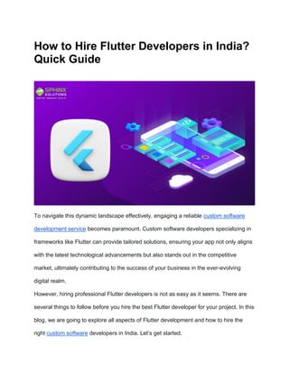 How to Hire Flutter Developers in India?
Quick Guide
To navigate this dynamic landscape effectively, engaging a reliable custom software
development service becomes paramount. Custom software developers specializing in
frameworks like Flutter can provide tailored solutions, ensuring your app not only aligns
with the latest technological advancements but also stands out in the competitive
market, ultimately contributing to the success of your business in the ever-evolving
digital realm.
However, hiring professional Flutter developers is not as easy as it seems. There are
several things to follow before you hire the best Flutter developer for your project. In this
blog, we are going to explore all aspects of Flutter development and how to hire the
right custom software developers in India. Let’s get started.
 