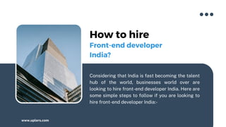 How to hire
Considering that India is fast becoming the talent
hub of the world, businesses world over are
looking to hire front-end developer India. Here are
some simple steps to follow if you are looking to
hire front-end developer India:-
www.uplers.com
Front-end developer
India?
 