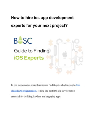 How to hire ios app development
experts for your next project?
In the modern day, many businesses find it quite challenging to hire
skilled iOS programmers. Hiring the best iOS app developers is
essential for building flawless and engaging apps.
 